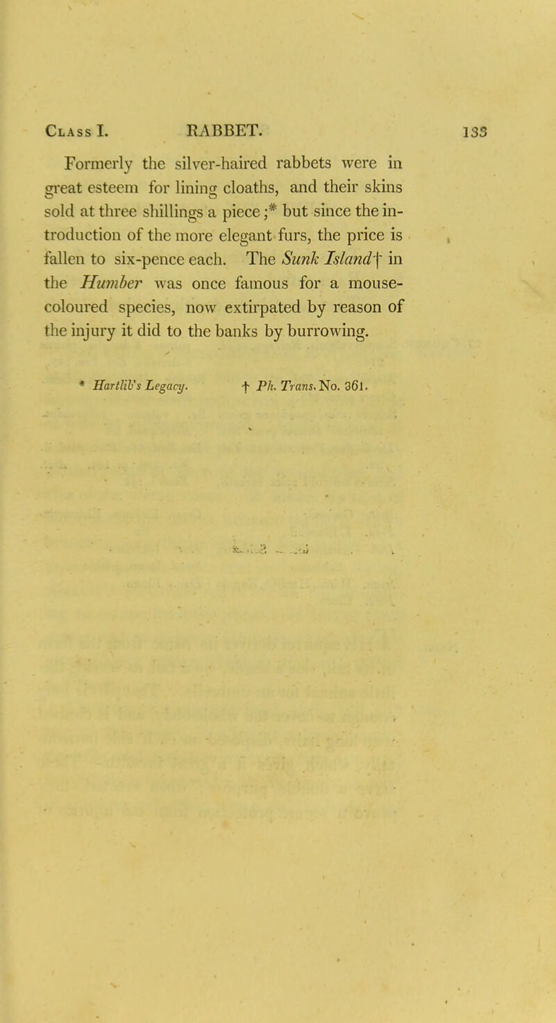 Formerly the silver-haired rabbets were in crreat esteem for lining cloaths, and their skins sold at three shillings a piece ;* but since the in- troduction of the more elegant furs, the price is fallen to six-pence each. The Sunk Island]' in the Humber was once famous for a mouse- coloured species, now extirpated by reason of the injury it did to the banks by burrowing. * BartKVs Legacy. f Ph. 7Vans.No. 36l.