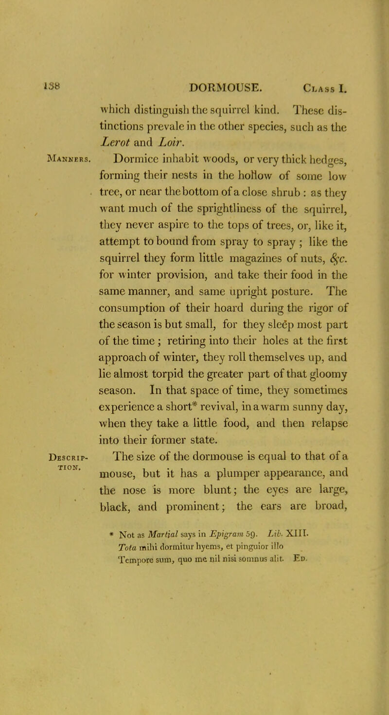 which distinguish the squirrel kind. These dis- tinctions prevale in the other species, such as the Lerot and Loir. Manners. Dormice inhabit woods, or very thick hedges, forming their nests in the hollow of some low . tree, or near the bottom of a close shrub : as they want much of the sprightliness of the squirrel, they never aspire to the tops of trees, or, like it, attempt to bound from spray to spray ; like the squirrel they form little magazines of nuts, 8$c. for winter provision, and take their food in the same manner, and same upright posture. The consumption of their hoard during the rigor of the season is but small, for they sleep most part of the time ; retiring into their holes at the first approach of winter, they roll themselves up, and lie almost torpid the greater part of that gloomy season. In that space of time, they sometimes experience a short* revival, in a warm sunny day, when they take a little food, and then relapse into their former state. Descrip- The size of the dormouse is equal to that of a mouse, but it has a plumper appearance, and the nose is more blunt; the eyes are large, black, and prominent; the ears are broad, * Not as Martial says in Epigram 5Q. Lib. XIIL Tota milu dormitur hyems, et pinguior i!Io Tempore sum, quo me nil nisi somnus alit. Ed.