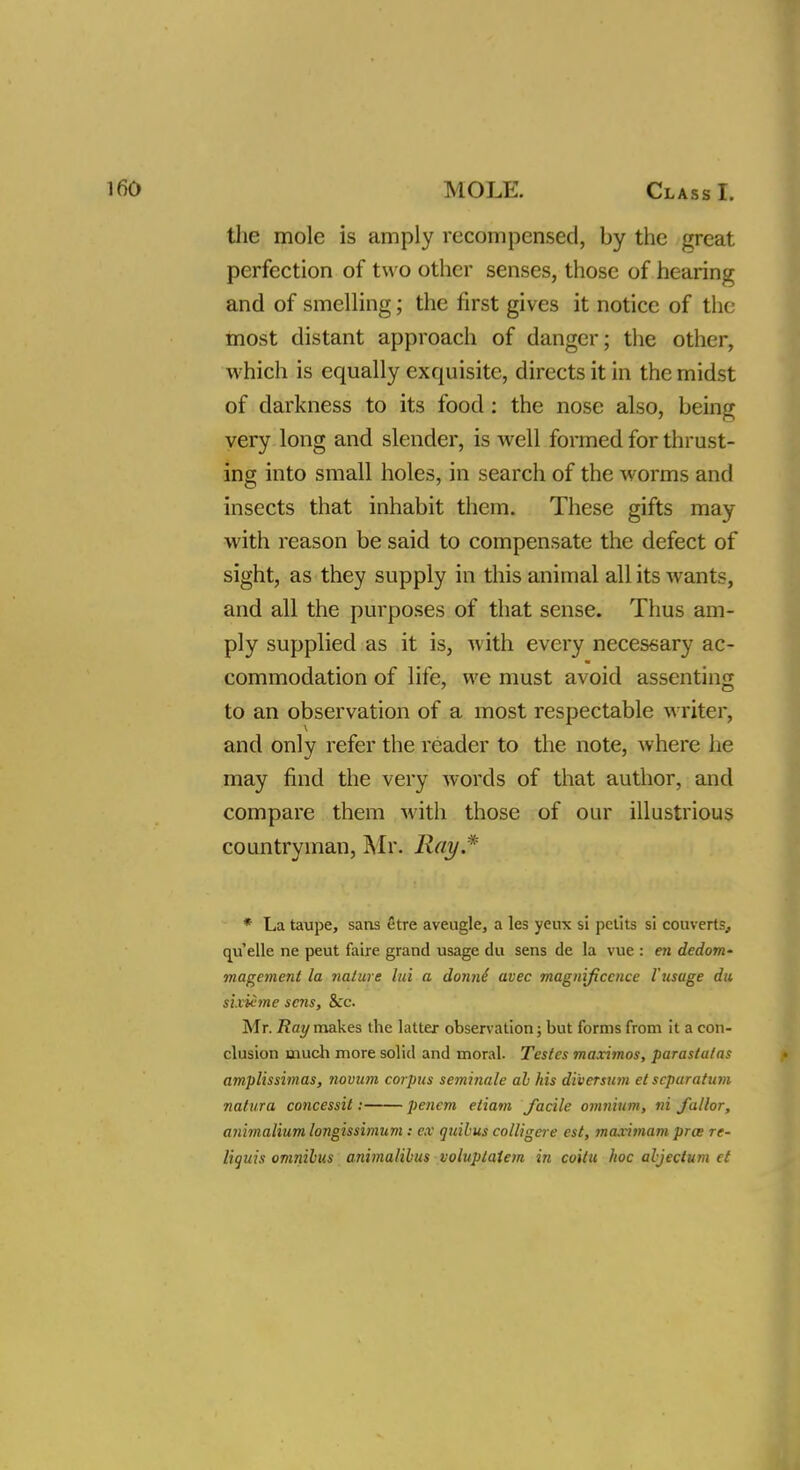 the mole is amply recompensed, by the great perfection of two other senses, those of hearing and of smelling; the first gives it notice of the most distant approach of danger; the other, which is equally exquisite, directs it in the midst of darkness to its food: the nose also, being very long and slender, is well formed for thrust- ing into small holes, in search of the worms and insects that inhabit them. These gifts may with reason be said to compensate the defect of sight, as they supply in this animal all its wants, and all the purposes of that sense. Thus am- ply supplied as it is, with every necessary ac- commodation of life, we must avoid assenting to an observation of a most respectable writer, and only refer the reader to the note, where he may find the very words of that author, and compare them with those of our illustrious countryman, Mr. Ray* * La taupe, sans etre aveugle, a les yeux si petits si couverts, quelle ne peut faire grand usage du sens de la vue : en dedom- magement la nature lid a donni avec magnificence Vusage du sixiime sc7is, Sec. Mr. Ray makes the latter observation; but forms from it a con- clusion much more solid and moral. Testes maximos, parastalas amplissimas, novum corpus seminale al his di'versum et separatum natura concessit; penem etiam facile omnium, ni fallor, animalium longissimum: ex quibus colligere est, maximum pros re- liquis omnibus animalibus voluplatem in coilu hoc abjeclum et