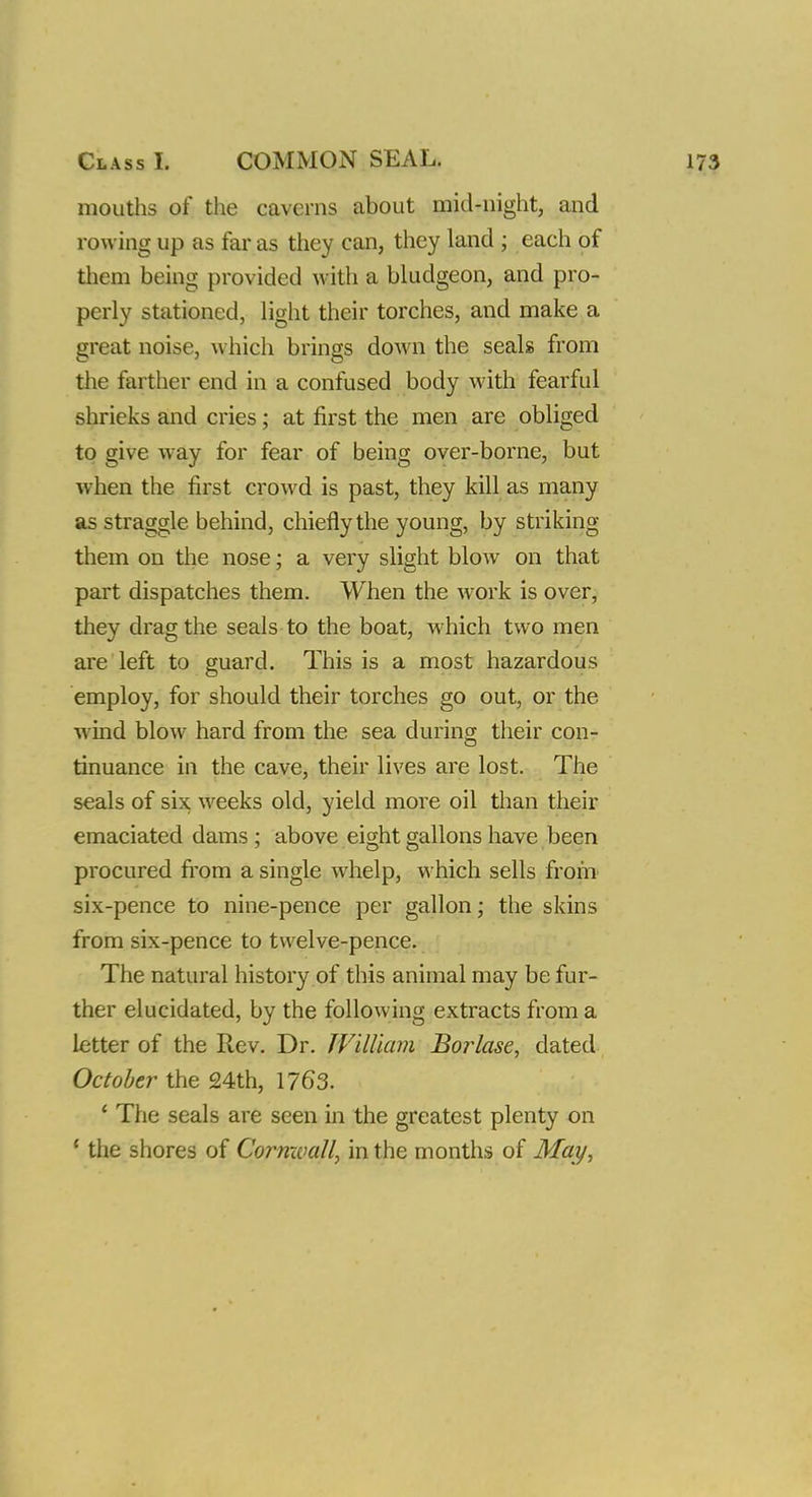 mouths of the caverns about mid-night, and rowing up as far as they can, they land ; each of them being provided with a bludgeon, and pro- perly stationed, light their torches, and make a great noise, which brings down the seals from the farther end in a confused body with fearful shrieks and cries; at first the men are obliged to give way for fear of being over-borne, but when the first crowd is past, they kill as many as straggle behind, chiefly the young, by striking them on the nose; a very slight blow on that part dispatches them. When the work is over, they drag the seals to the boat, which two men are left to guard. This is a most hazardous employ, for should their torches go out, or the wind blow hard from the sea during their con- tinuance in the cave, their lives are lost. The seals of six weeks old, yield more oil than their emaciated dams; above eight gallons have been procured from a single whelp, which sells from six-pence to nine-pence per gallon; the skins from six-pence to twelve-pence. The natural history of this animal may be fur- ther elucidated, by the following extracts from a letter of the Rev. Dr. William Borlase, dated October the 24th, 1763. • The seals are seen in the greatest plenty on ' the shores of Cornwall, in the months of May,