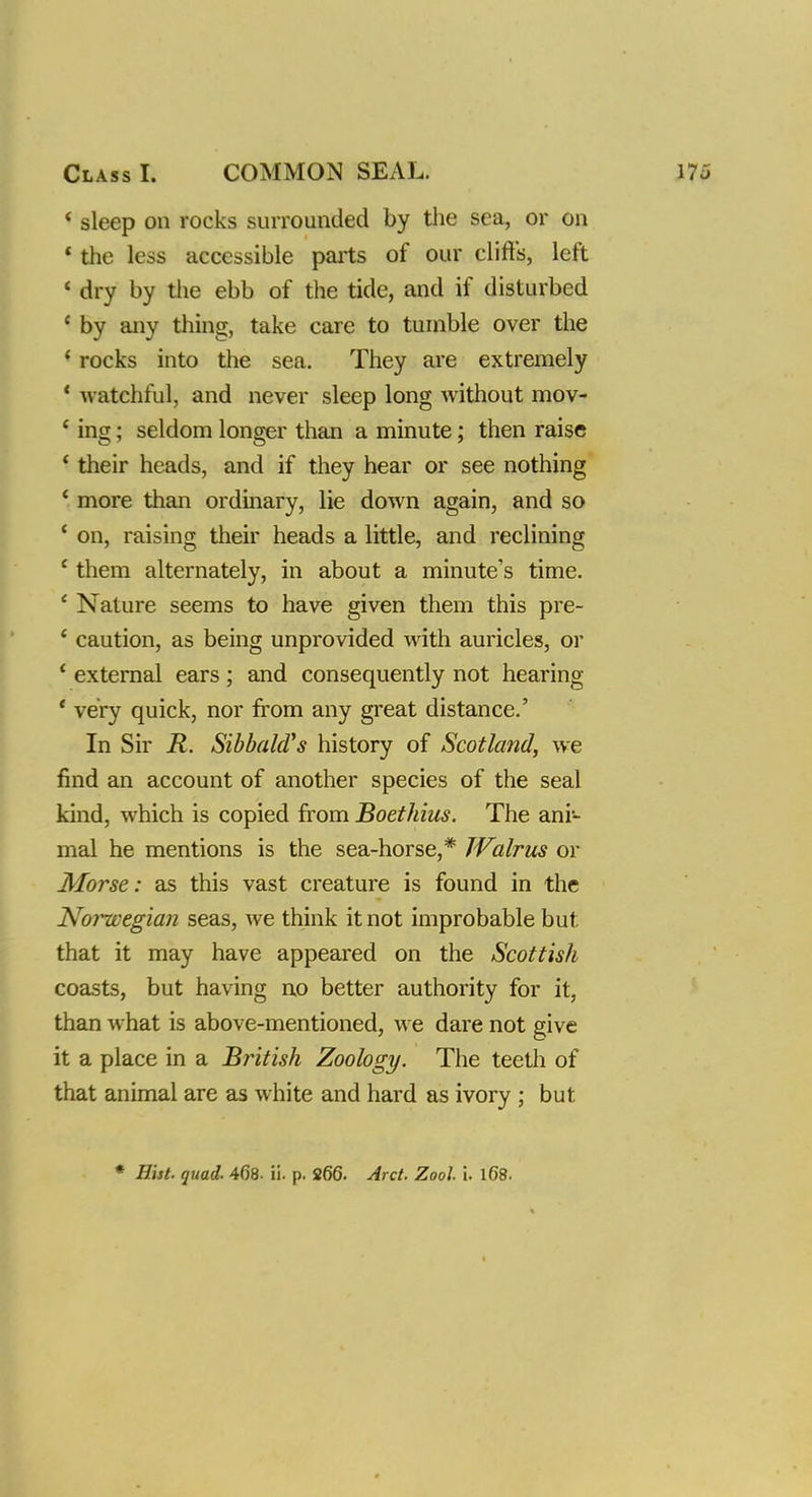 * sleep on rocks surrounded by the sea, or on 1 the less accessible parts of our cliffs, left ' dry by the ebb of the tide, and if disturbed c by any thing, take care to tumble over the 1 rocks into the sea. They are extremely 1 watchful, and never sleep long without mov- ' ing; seldom longer than a minute; then raise ' their heads, and if they hear or see nothing * more than ordinary, lie down again, and so ' on, raising their heads a little, and reclining c them alternately, in about a minute's time. ' Nature seems to have given them this pre- ' caution, as being unprovided with auricles, or ' external ears ; and consequently not hearing ' very quick, nor from any great distance.' In Sir R. Sibbald's history of Scotland, we find an account of another species of the seal kind, which is copied from Boethius. The ani- mal he mentions is the sea-horse,* Walrus or Morse: as this vast creature is found in the Noi^cegian seas, we think it not improbable but that it may have appeared on the Scottish coasts, but having no better authority for it, than what is above-mentioned, we dare not give it a place in a British Zoology. The teeth of that animal are as white and hard as ivory ; but * Hist. quad. 468. ii. p. 266. Arct. Zool i. 168.