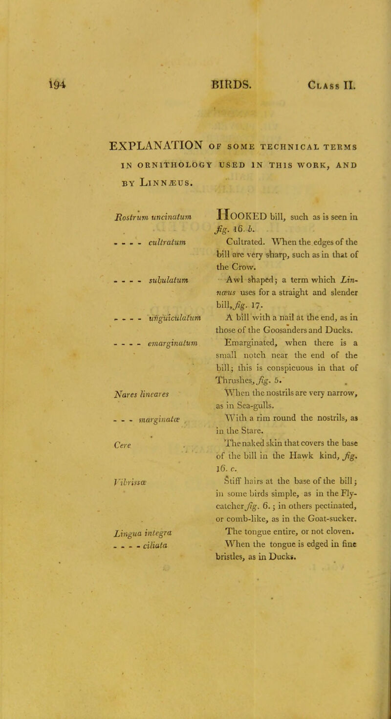 EXPLANATION of some technical terms IN ORNITHOLOGY USED IN THIS WORK, AND BY LlNNiEUS. Rostrum uncinatum - - - - cultratum - - - - suhulatum - - - - ufiguiculatum _ . — emarginatum Nares lineares - - - marginatce , Cere J 'ibr'asa Lingua integra - - - - ciliuta Hooked bill, such as is seen in fig. 16. b. Cultrated. When the edges of the bill are very sharp, such as in that of the Crow. Awl shaped; a term which Lin- naeus uses for a straight and slender h\\\,fig. 17,. A bill with a nail at the end, as in those of the Goosanders and Ducks. Emarginated, when there is a small notch near the end of the bill; this is conspicuous in that of Thrushes, fig. 5. When the nostrils are very narrow, as in Sea-gulls. With a rim round the nostrils, as in the Stare. The naked skin that covers the base of the bill in the Hawk kind, fig. 16. c. Stiff hairs at the base of the bill; in some birds simple, as in the Fly- catcher fig. 6.; in others pectinated, or comb-like, as in the Goat-sucker. The tongue entire, or not cloven. When the tongue is edged in fine bristles, as in Ducks.