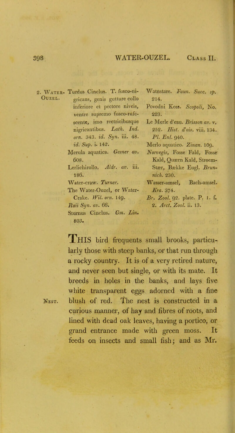 393 WATER-OUZEL. Class II. 2. Water- Turdus Cinclus. T. fusco-ni- Ouzel. gricans, genis gutture collo inferiorc ct pcctore niveis, ventre supremo fusco-rufe- scente, imo rectricibusque nigricantibus. Lath. Ind. orn. 343. id. Syn. 'in. 48. id. Sup. i. 142. Morula aquatica. Gesner av. 608. Lerlichirollo, Aldr. av. iii. 186. Water-craw. Turner. The Water-Ouzel, or Water- Crake. Wtl. orn. 14g. Rail Syn. av. 66. Sturnus Cinclus. Gm. Lin. 803. This bird frequents small brooks, particu- larly those with steep banks, or that run through a rocky country. It is of a very retired nature, and never seen but single, or with its mate. It breeds in holes in the banks, and lays five white transparent eggs adorned with a fine Nest, blush of red. The nest is constructed in a curious manner, of hay and fibres of roots, and lined with dead oak leaves, having a portico, or grand entrance made with green moss. It feeds on insects and small fish; and as Mr. Watnstare. Faun. Succ. sp. 214. Povodni Koss. Scopoli, No. 223. Le Merle d'eau. Brisson av. v. 252. Hist. <Tois. via. 134. PL Enl. Q40. Merlo aqualico. Zinan. \0g. Norvegis, Fosse Fald, Fosse Kald, Quaern Kald, Stroem- Staer, Baekke Eugl. Brun- nich. 230. Wasser-amsel, Bach-amsel. Kra. 374. Br. Zool. 92. plate. P. 1. f. 2. Arct. Zool. ii. 13.