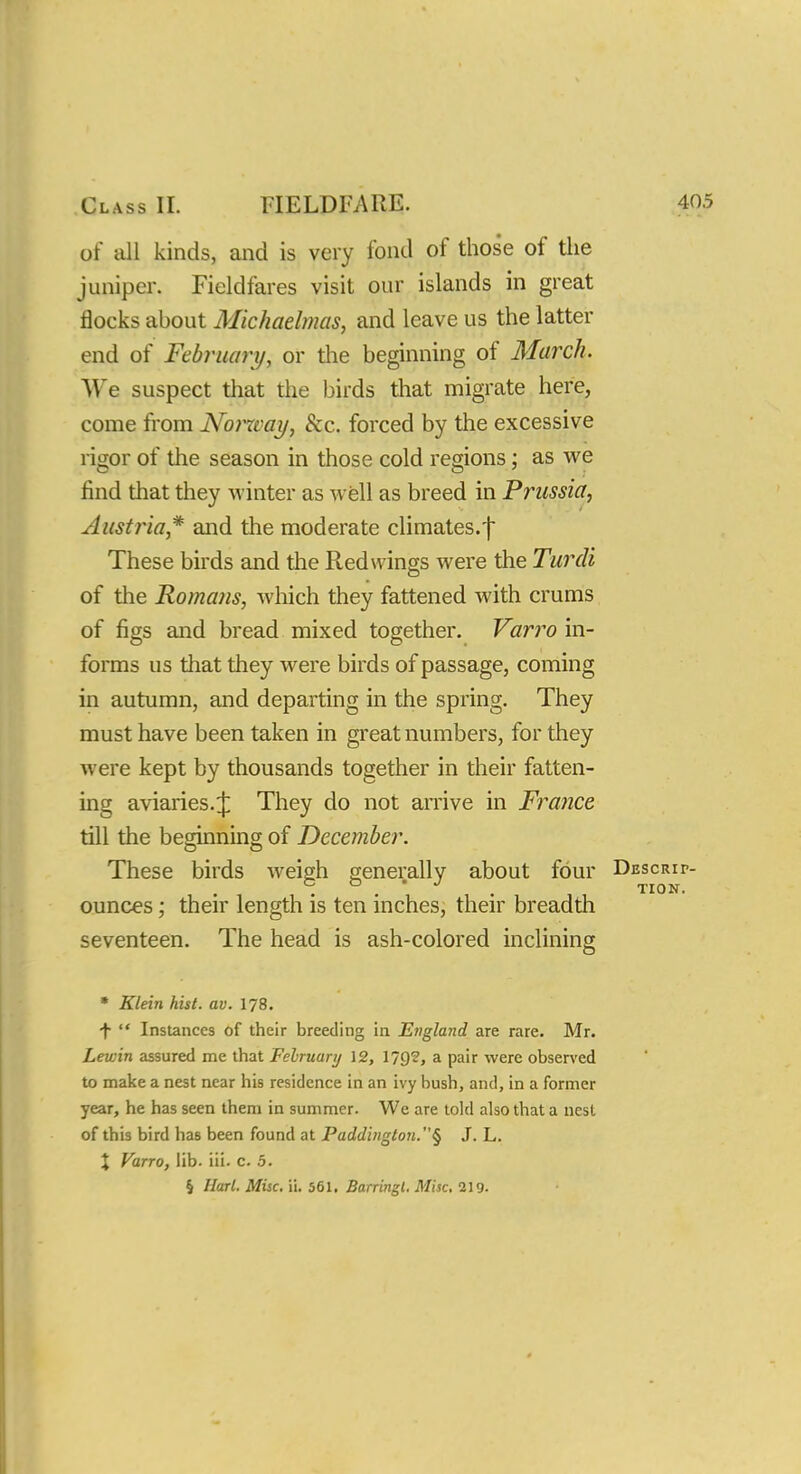 of all kinds, and is very fond of those of the juniper. Fieldfares visit our islands in great flocks about Michaelmas, and leave us the latter end of February, or the beginning of March. We suspect that the birds that migrate here, come from Norway, &c. forced by the excessive rigor of the season in those cold regions; as we find that they winter as well as breed in Prussia, Austria* and the moderate climates, f These birds and the Redwings were the Turdi of the Romans, which they fattened with crums of figs and bread mixed together. Varro in- forms us that they were birds of passage, coming in autumn, and departing in the spring. They must have been taken in great numbers, for they were kept by thousands together in their fatten- ing aviaries.^ They do not arrive in France till the beginning of December. These birds Aveigh generally about four DuscRir- . . * . TION. ounces; their length is ten inches, their breadth seventeen. The head is ash-colored inclining * Klein hist. av. 178. t  Instances of their breeding in England are rare. Mr. Lewin assured me that February 12, 179?, a pair were observed to make a nest near his residence in an ivy bush, and, in a former year, he has seen them in summer. We are told also that a nest of this bird has been found at Paddington.§ J. L. X Varro, lib. iii. c. .5. § Harl. Misc. ii. 561. Barringl. Misc. 219-