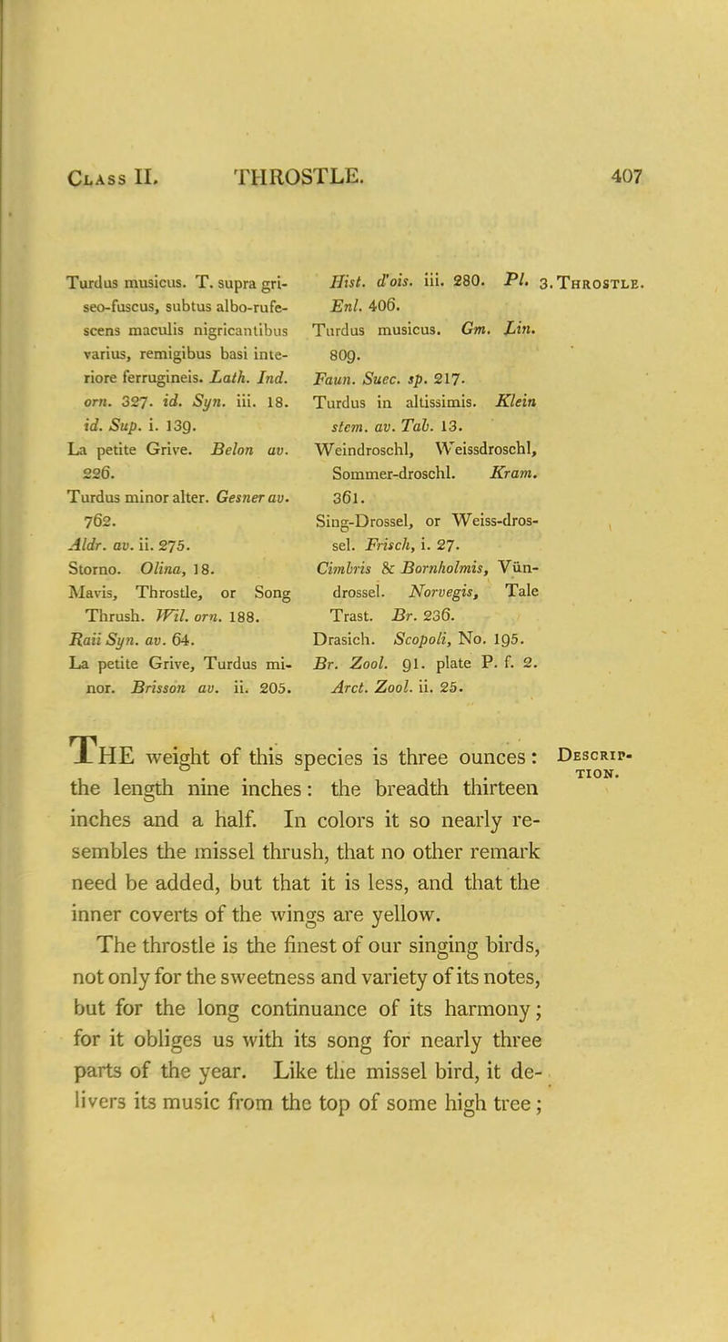 Turdus musicus. T. supra gri- seo-fuscus, subtus albo-rufe- scens maculis nigricantibus varius, remigibus basi inte- riore ferrugineis. Lath. Jnd. orn. 327. id. Syn. iii. 18. id. Sup. i. 13Q. La petite Grive. Belon av. 226. Turdus minor alter. Gesnerav. 762. Aldr. av. ii. 275. Storno. Olina, 18. Mavis, Throstle, or Song Thrush. Wil. orn. 188. Raii Syn. av. 64. La petite Grive, Turdus mi- nor. Brisson av. ii. 205. Hist, d'ois. iii. Enl. 406. Turdus musicus. Gm. Lin. 8O9. Faun. Suec. sp. 217- Turdus in altissimis. Klein stem. av. Tah. 13. Weindroschl, WeissdroschI, Sommer-droschl. Kram. 361. Sing-Drossel, or Weiss-dros- sel. Frisch, i. 27. Cimbris & Bornlwlmis, Vun- drossel. Norvegis, Tale Trast. Br. 236. Drasich. Scopoli, No. 195. Br. Zool. 91. plate P. f. 2. Arct. Zool. ii. 25. 280. PL 3.Throstle. J-HE weight of this species is three ounces: Descrip- the length nine inches: the breadth thirteen inches and a half. In colors it so nearly re- sembles the missel thrush, that no other remark need be added, but that it is less, and that the inner coverts of the wings are yellow. The throstle is the finest of our singing birds, not only for the sweetness and variety of its notes, but for the long continuance of its harmony; for it obliges us with its song for nearly three parts of the year. Like the missel bird, it de- livers its music from the top of some high tree;