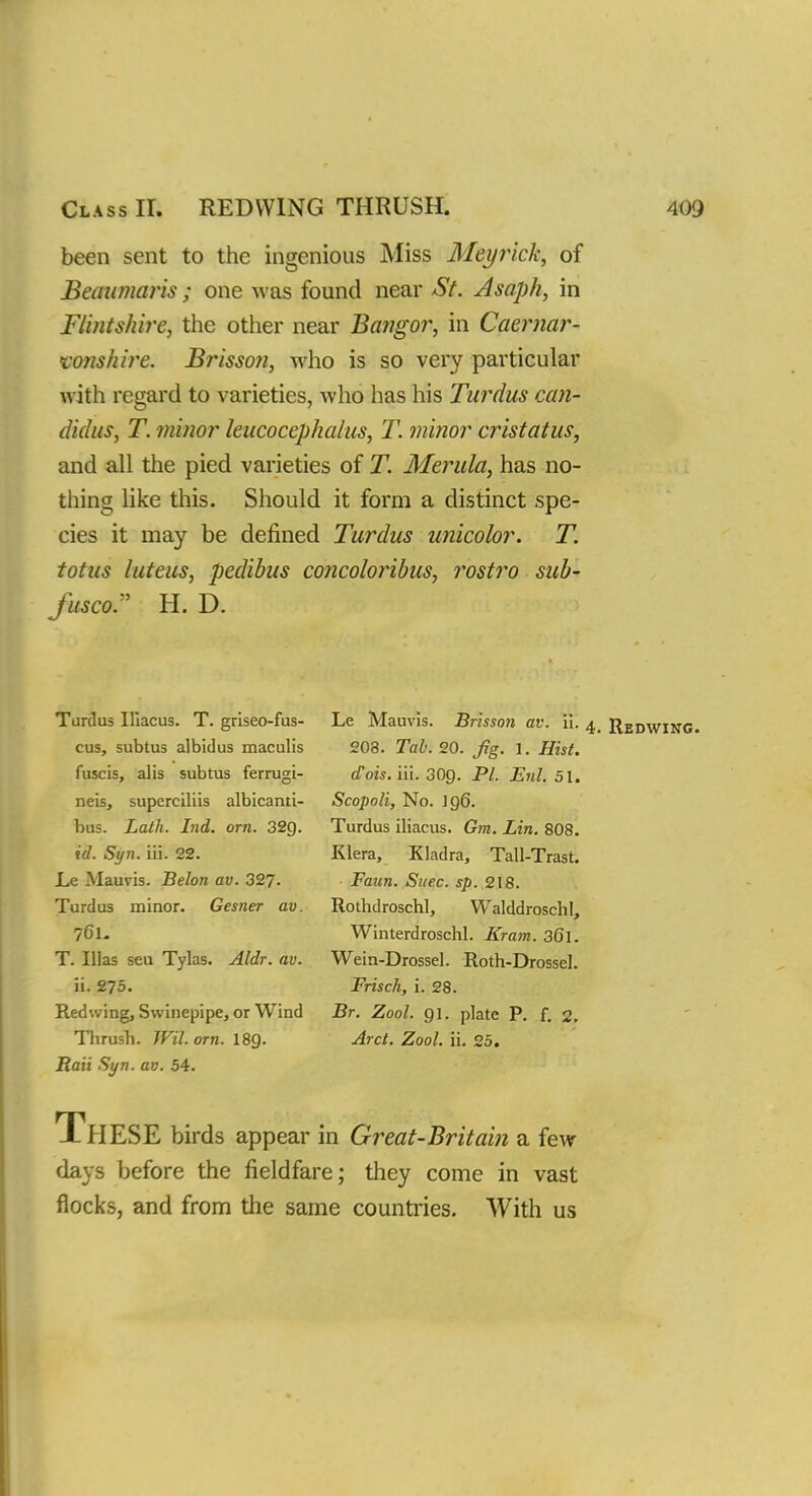 been sent to the ingenious Miss Meyrick, of Beaumaris; one was found near St. Asaph, in Flintshire, the other near Bangor, in Caernar- vonshire. Brisson, who is so very particular with regard to varieties, who has his Turdus can- didus, T. minor leucocephatus, T. minor cristatus, and all the pied varieties of T. Merula, has no- thing like this. Should it form a distinct spe- cies it may be defined Turdus unicolor. T. totus luteus, pedibus concoloribus, rostro sub- Jusco. H. D. Tardus Iliacus. T. griseo-fus- cus, subtus albidus maculis fuscis, alis subtus ferrugi- neis, superciliis albicanti- bus. Lath. Ind. orn. 32g. id. Syn. iii. 22. Le Mauvis. Belon av. 327. Turdus minor. Gesner av. 761. T. Mas seu Tylas. Aldr. av. ii. 275. Redwing, Swinepipe, or Wind Thrush. Wil. orn. I89. Rail Syn. av. 54. Le Mauvis. Brisson av. ii. 4, Redwing. 203. Tab. 20. jig. 1. Hist. aois. iii. 30g. PI. Enl. 51. Scopoli, No. 196. Turdus iliacus. Gm. Lin. 808. Klera, Kladra, Tall-Trast. Faun. Suec. sp. 218. Rothdroschl, WalddroschI, Winterdroschl. Kram. 3G1. Wein-Drossel. Roth-Drossel. Frisch, i. 28. Br. Zool. 91. plate P. f. 2. Arct. Zool. ii. 25. XHESE birds appear in Great-Britain a few days before the fieldfare; they come in vast flocks, and from the same countries. With us