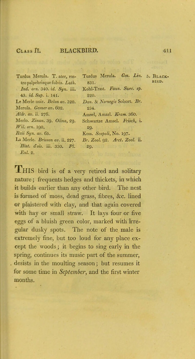 Class II. BLACKBIRD. 411 Turdus Merula. T. ater, ros- tropalpebrisquefulvis. Lath. Ind. om. 340. id. Syn. iii. 43. id. Sup. i. 141. Le Merle noir. Belon av. 320. Merula. Gesner av. 602. Aldr. av. ii. 276. Merlo. Zinan. 39. Olina, 29. Wil. orn. 190. Raii Syn. av. 65. La Merle. Brisson av. ii. 227- Hist. dois. iii. 330. PL EuL 2. Turdus Merula. Gm. Lin. 831. Kohl-Trast. Faun. Suec. sp. 220. Dan. & Norvegis Solsort. Br. 234. Amsel, Amarl. Kram. 360. Schwartze Amsel. Frisch, i. 29. Koss. Scopoli, No. 197. Br. Zool. 92. Arct. Zool. ii. 29- 5. Black- bird. This bird is of a very retired and solitary nature; frequents hedges and thickets, in which it builds earlier than any other bird. The nest is formed of moss, dead grass, fibres, &c. lined or plaistered with clay, and that again covered with hay or small straw. It lays four or five eggs of a bluish green color, marked with irre- gular dusky spots. The note of the male is extremely fine, but too loud for any place ex- cept the woods; it begins to sing early in the spring, continues its music part of the summer, desists in the moulting season; but resumes it for some time in September, and the first winter months.