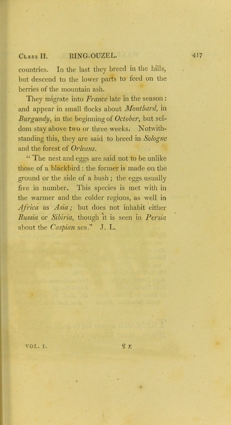 Class D. RING-OUZEL. countries. In the last they breed in the hills, but descend to the lower parts to feed on the berries of the mountain ash. They migrate into France late in the season : and appear in small flocks about Montbard, in Burgundy, in the beginning of October, but sel- dom stay above two or three weeks. Notwith- standing this, they are said to breed in Sologfie and the forest of Orleans.  The nest and eggs are said not to be unlike CO those of a blackbird : the former is made on the ground or the side of a bush; the eggs usually five in number. This species is met with in the warmer and the colder regions, as well in Africa as Asia; but does not inhabit either Russia or Sibiria, though it is seen in Persia about the Caspian sea. J. L.