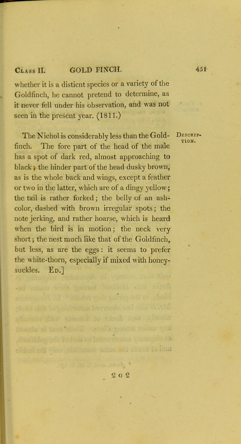 whether it is a disticnt species or a variety of the Goldfinch, he cannot pretend to determine, as it never fell under his observation, and was not seen in the present year. (1811.) The Nichol is considerably less than the Gold- Descrip- finch. The fore part of the head of the male has a spot of dark red, almost approaching to black; the hinder part of the head dusky brown, as is the whole back and wings, except a feather or two in the latter, which are of a dingy yellow; the tail is rather forked; the belly of an ash- color, dashed with brown irregular spots; the note jerking, and rather hoarse, which is heard when the bird is in motion; the neck very short; the nest much like that of the Goldfinch, but less, as are the eggs: it seems to prefer the white-thorn, especially if mixed with honey- suckles. Ed.] 2 G 2