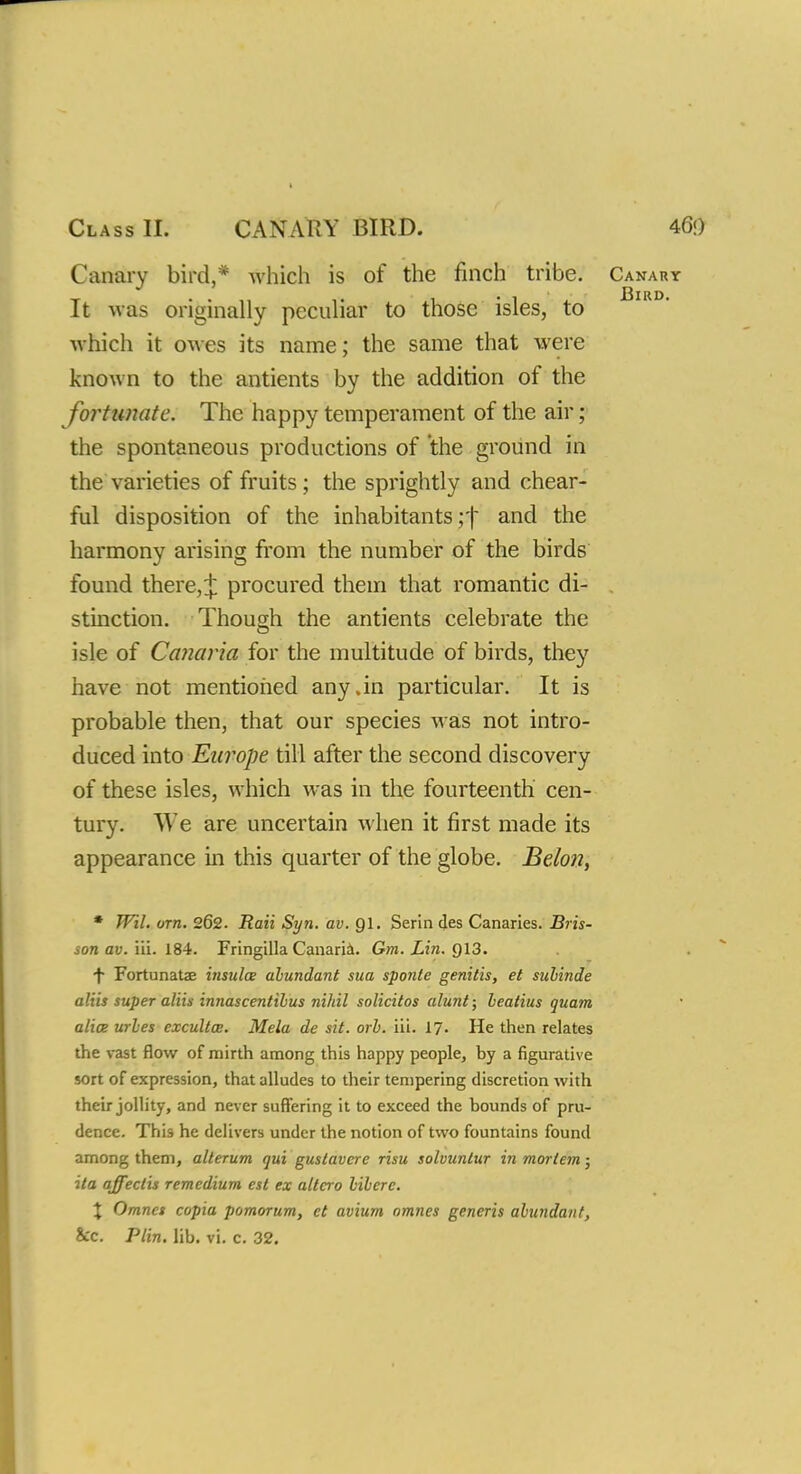 Class II. CANARY BIRD. Canary bird,* which is of the finch tribe. Can It was originally peculiar to those isles, to which it owes its name; the same that were known to the antients by the addition of the fortunate. The happy temperament of the air; the spontaneous productions of the ground in the varieties of fruits ; the sprightly and chear- ful disposition of the inhabitants y\ and the harmony arising from the number of the birds' found there, + procured them that romantic di- stinction. Though the antients celebrate the isle of Canaria for the multitude of birds, they have not mentioned any .in particular. It is probable then, that our species was not intro- duced into Europe till after the second discovery of these isles, which was in the fourteenth cen- tury. We are uncertain when it first made its appearance in this quarter of the globe. Belon, * Wil. orn. 262. Rail Syn. av. Ql. Serin des Canaries. Bris- son av. iii. 184. Fringilla Canaria. Gm. Lin. Q13. f Fortunate insula abundant sua sponte genitis, et subinde aliis super aliis innascentihus nihil solicitos alunt; lealius quam alia urles excultce. Mela de sit. orb. iii. 17- He then relates the vast flow of mirth among this happy people, hy a figurative sort of expression, that alludes to their tempering discretion with their jollity, and never suffering it to exceed the bounds of pru- dence. This he delivers under the notion of two fountains found among them, alterum qui guslavcre risu solvunlur in mortem; ita affectis remcdium est ex altera bibere. \ Omncs copia pomorum, et avium omnes generis abundant,