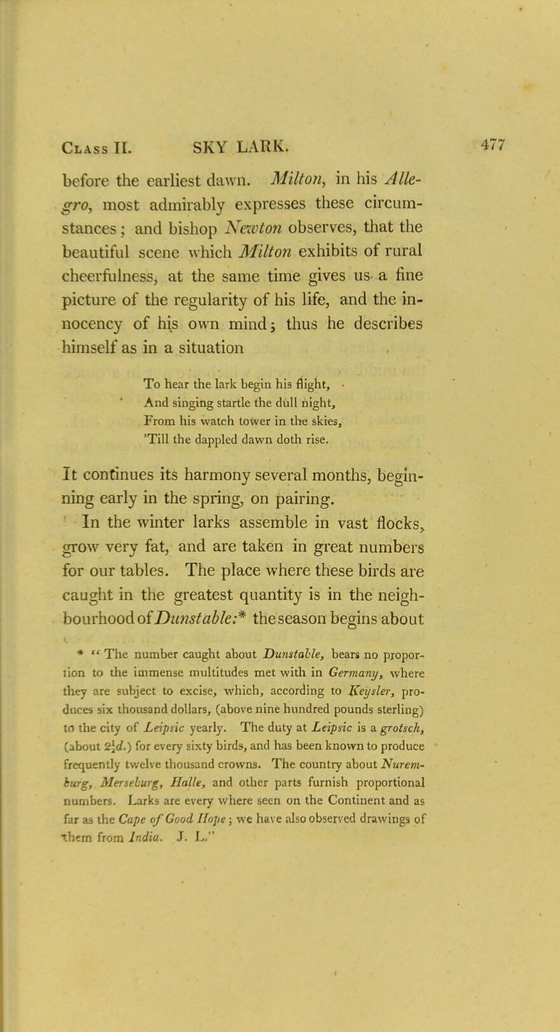 before the earliest dawn. Milton, in his Alle- gro, most admirably expresses these circum- stances ; and bishop Nezvton observes, that the beautiful scene which Milton exhibits of rural cheerfulness, at the same time gives us^ a fine picture of the regularity of his life, and the in- nocency of his own mind; thus he describes himself as in a situation To hear the lark begin his flight, - And singing startle the dull night, From his watch tower in the skies, 'Till the dappled dawn doth rise. It continues its harmony several months, begin- ning early in the spring, on pairing. In the winter larks assemble in vast flocks, grow very fat, and are taken in great numbers for our tables. The place where these birds are caught in the greatest quantity is in the neigh- bourhood of Dunstable:* the season begins about *  The number caught about Dunstable, bears no pjopor- tion to the immense multitudes met with in Germany, where they are subject to excise, which, according to Keysler, pro- duces six thousand dollars, (above nine hundred pounds sterling) to the city of Leipsic yearly. The duty at Leipsic is a grotsch, (about 2\d.) for every sixty birds, and has been known to produce frequently twelve thousand crowns. The country about Nurem- hurg, Merselurg, Halle, and other parts furnish proportional numbers. Larks are every where seen on the Continent and as far a3 the Cape of Good Hope; we have also observed drawings of them from India. J. L.