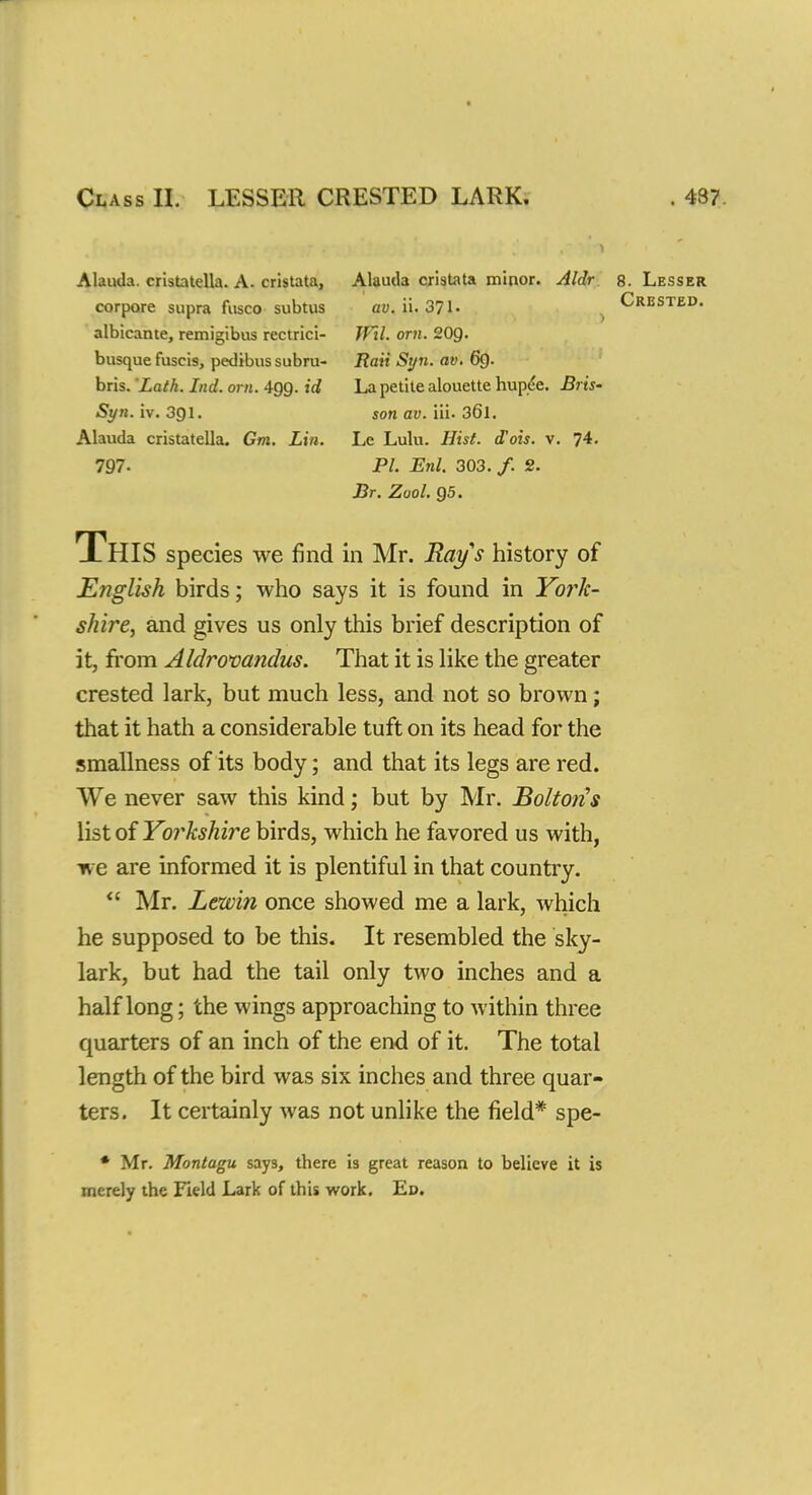 Class II. LESSEE CRESTED LARK, 437. Alauda. cristatella. A- cristata, Alauda cristata minor. Aldr 8. Lesser corpore supra fusco subtus ay. ii. 371- Crested. albicante, remigibus rectrici- JFil. orn. 20g. busque fuscis, pedibus subru- Rati Syn. av. 6Q. bris. Lath. Lid. orn. 499. id La petite alouette hupde. Bris- Syn. iv. 391. son av. Yd-36l. Alauda cristatella. Gm. Lin. Le Lulu. Hist, d'ois. v. 74. 797- PL Enl. 303./. 2. Br. Zool. 95. This species we find in Mr. Rays history of English birds; who says it is found in York- shire, and gives us only this brief description of it, from Aldrovandus. That it is like the greater crested lark, but much less, and not so brown; that it hath a considerable tuft on its head for the smallness of its body; and that its legs are red. Vie never saw this kind; but by Mr. Bolton's list of Yorkshire birds, which he favored us with, we are informed it is plentiful in that country.  Mr. Lewin once showed me a lark, which he supposed to be this. It resembled the sky- lark, but had the tail only two inches and a half long; the wings approaching to within three quarters of an inch of the end of it. The total length of the bird was six inches and three quar- ters. It certainly was not unlike the field* spe- * Mr. Montagu says, there is great reason to believe it is merely the Field Lark of this work. Ed.