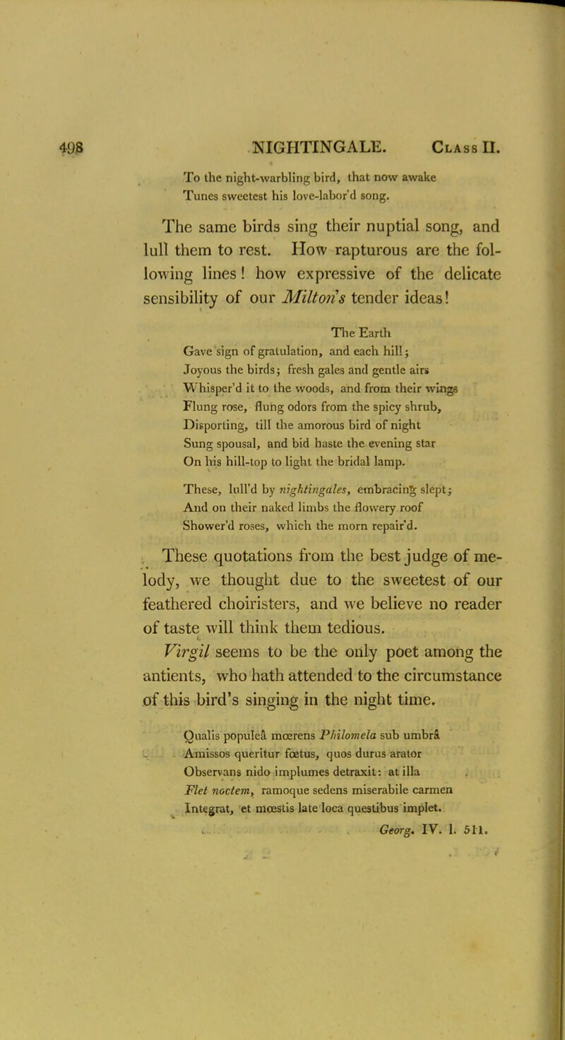 To the night-warbling bird, that now awake Tunes sweetest his love-labor'd song. The same birds sing their nuptial song, and lull them to rest. How rapturous are the fol- lowing lines! how expressive of the delicate sensibility of our Miltons tender ideas! The Earth Gave sign of gratulation, and each hill; Joyous the birds; fresh gales and gentle airs Whisper'd it to the woods, and from their wings Flung rose, flung odors from the spicy shrub, Disporting, till the amorous bird of night Sung spousal, and bid haste the evening star On his hill-top to light the bridal lamp. These, lull'd by nightingales, embracing slept; And on their naked limbs the flowery roof Shower'd roses, which the morn repair d. These quotations from the best judge of me- lody, we thought due to the sweetest of our feathered choiristers, and we believe no reader of taste will think them tedious. Virgil seems to be the only poet among the antients, who hath attended to the circumstance of this bird's singing in the night time. Qualis populea mcerens Philomela sub umbra. Amissos queritur foetus, quos durus arator Observans nido implumes detraxit: at ilia Flet noctem, ramoque sedens miserabile carmen Integrat, et mcestis late loca questibus implet. Georg. IV. 1. 511.