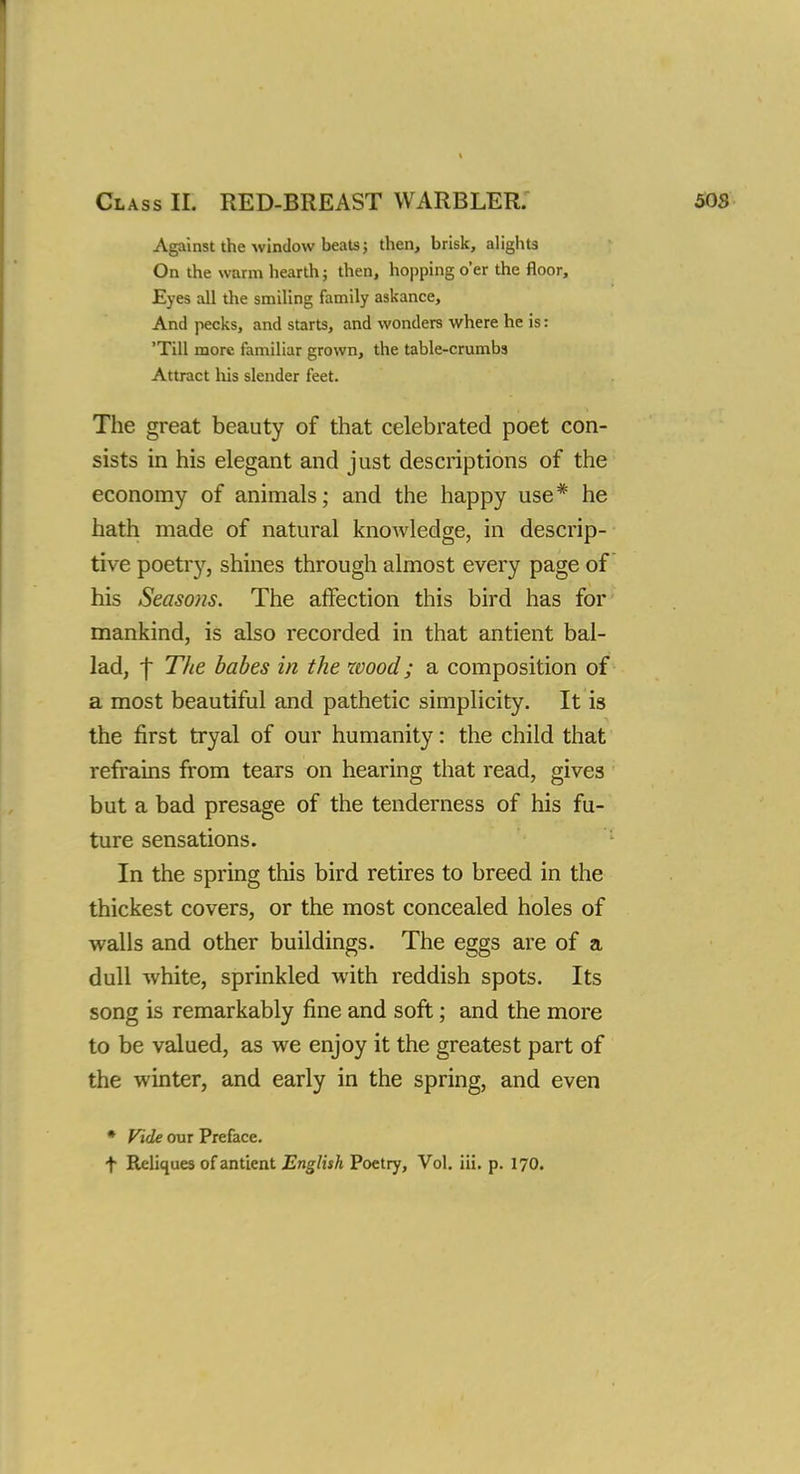 Class II. RED-BREAST WARBLER. Against the window beats; then, brisk, alights On the warm hearth; then, hopping o'er the floor, Eyes all the smiling family askance, And pecks, and starts, and wonders where he is: 'Till more familiar grown, the table-crumbs Attract his slender feet. The great beauty of that celebrated poet con- sists in his elegant and just descriptions of the economy of animals; and the happy use* he hath made of natural knowledge, in descrip- tive poetr}', shines through almost every page of his Seaso)is. The affection this bird has for mankind, is also recorded in that antient bal- lad, f The babes in the wood; a composition of a most beautiful and pathetic simplicity. It is the first tryal of our humanity: the child that refrains from tears on hearing that read, gives but a bad presage of the tenderness of his fu- ture sensations. In the spring this bird retires to breed in the thickest covers, or the most concealed holes of walls and other buildings. The eggs are of a dull white, sprinkled with reddish spots. Its song is remarkably fine and soft; and the more to be valued, as we enjoy it the greatest part of the winter, and early in the spring, and even * Vide our Preface. t Reliques of antient English Poetry, Vol. iii. p. 170.