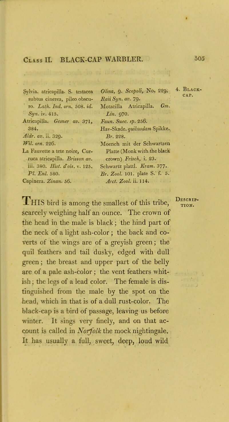 Class II. BLACK-CAP WARBLER. $05 Sylvia, atricapilla- S. testacea subtus cinerea, pileo obscu- ro. Lath. Ind. om. 508. id. Syn. iv. 415. Atricapilla. Gesner av. 371, 384. Aldr. av. ii. 32Q. JFil. orn. 226. La Fauvette a tete noire, Cur- ruca atricapilla. Brisson av. iii. 380. Hist. cCois. v. 125. PL Enl. 580. Capinera. Zinan. 56. Olina, Q. Scopoli, No. 22g: Raii Syn. av. 7Q. Motacilla Atricapilla. Gm. Lin. 970. Faun. Suec. sp. 256. Hav-Skade. quibusdam Spikke. Br. 228. Moench mit der Schwartzen Platte (Monk with the black crown) Frisch, i. 23. Schwartz plattl. Kram. 377- Br. Zool. 101. plate S. f. 5. Arct. Zool. ii. 114. This bird is among the smallest of this tribe, scarcely weighing half an ounce. The crown of the head in the male is black; the hind part of the neck of a light ash-color; the back and co- verts of the wings are of a greyish green; the quil feathers and tail dusky, edged with dull green; the breast and upper part of the belly are of a pale ash-color; the vent feathers whit- ish ; the legs of a lead color. The female is dis- tinguished from the male by the spot on the head, which in that is of a dull rust-color. The black-cap is a bird of passage, leaving us before winter. It sings very finely, and on that ac- count is called in Norf olk the mock nightingale. It has usually a full, sweet, deep, loud wild Descrip-