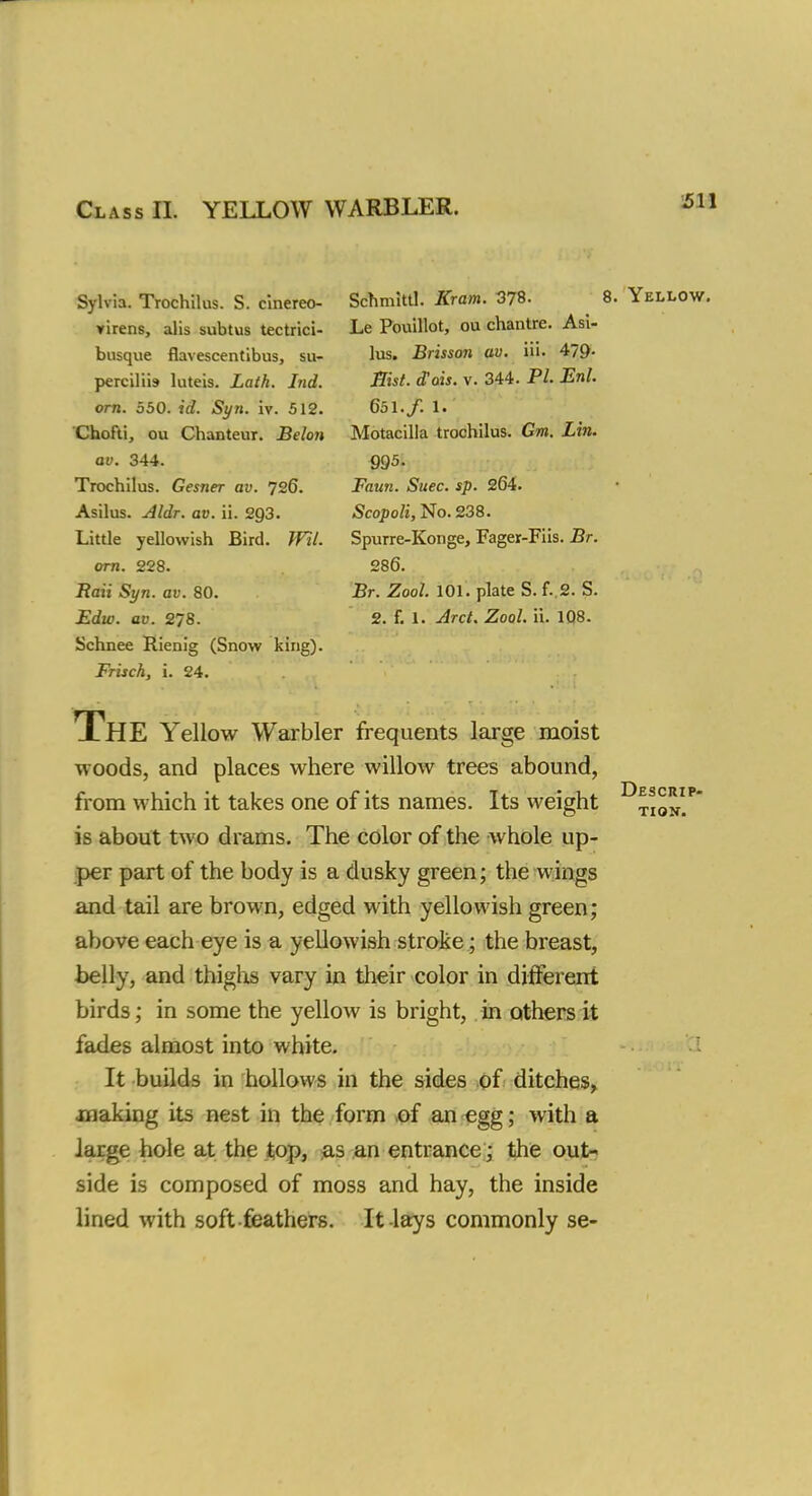 Sylvia. Trochilus. S. cinereo- virens, alis subtus tectrici- busque flavescentibus, su- perciliis luteis. Lath. Lid. orn. 550. id. Syn. iv. 512. Chofti, ou Chanteur. Belon av. 344. Trochilus. Gesner av. 726. Asilus. Aldr. av. ii. 293. Little yellowish Bird. Wil. orn. 228. Raii Syn. av. 80. Edw. av. 278. Schnee Rienig (Snow king). Frisch, i. 24. Schmittl. Kram. 378. 8. Yellow. Le Pouillot, ou chantre. Asi- lus. Brisson av. 1 Ii - 4/9- Hist. dais. v. 344. PL Enl. 651./. 1. Motacilla trochilus. Gm. Lin. 995. Faun. Suec. sp. 264. Scopoli, No. 238. Spurre-Konge, Fager-Fiis. Br. 286. Br. Zool. 101. plate S. f. 2. S. 2. f. 1. Arct. Zool. ii. 108. The Yellow Warbler frequents large moist woods, and places where willow trees abound, from which it takes one of its names. Its weight is about two drams. The color of the whole up- per part of the body is a dusky green; the wings and tail are brown, edged with yellowish green; above each eye is a yellowish stroke; the breast, belly, and thighs vary in their color in different birds; in some the yellow is bright, in others it fades almost into white. It builds in hollows in the sides of ditches, xnaking its nest in the form of an egg; with a large hole at the top, as an entrance; the out- side is composed of moss and hay, the inside lined with soft feathers. It-lays commonly se- Descrip-
