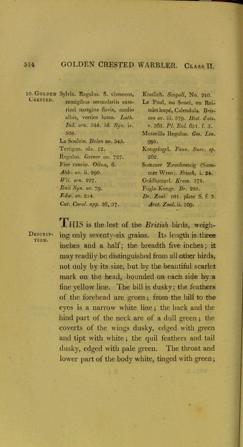 Crested 10. Golden Sylvia. Regulus. S. virescens, remigibus secundariis exte- riori margine flavis, medio albis, vertice luteo. Lath. Ind. orn. 548. id. Syn. iv. 508. La Soulcie. Belon av. 345. Tcttigon. obs. 12. Regulus. Gesner av. 727. Fior rancio. Olina, 6. Aldr. av. ii. 200. Wil. orn. 227. Rail Syn. av. 79. F,dv>. av. 254. Cat. Carol, app. 36, 37. Descrip- tion. Kratlich. Scopoli, No. 240. Le Poul, ou Souci, ou Roi- telet hupe', Calendula. Bris- son av. iii. 579- Hilt. dois. v. 363. PI. Enl. 651. f. 3. Motacilla Regulus. Gm. Lin. 995. Kongsfogel. Faun. Suec. »p. 262. Sommer Zaunkoenig (Sum- mer Wren). Frisch, i. 24. GoldhanQel. Jfcram. 378. Fugle-Konge. Br. 285. Br. Zool. 101. plate S. f. 3. Arct. Zool. ii. 109. This is the lest of the British birds, weigh- ing only seventy-six grains. Its length is three inches and a half; the breadth live inches; it may readily be distinguished from all other birds, not only by its size, but by the beautiful scarlet mark on the head, bounded on each side by a fine yellow line. The bill is dusky; the feathers of the forehead are green; from the bill to the eyes is a narrow white line; the back and the hind part of the neck are of a dull green; the coverts of the wings dusky, edged with green and tipt with white; the quil feathers and tail dusky, edged with pale green. The throat and lower part of the body white, tinged with green;