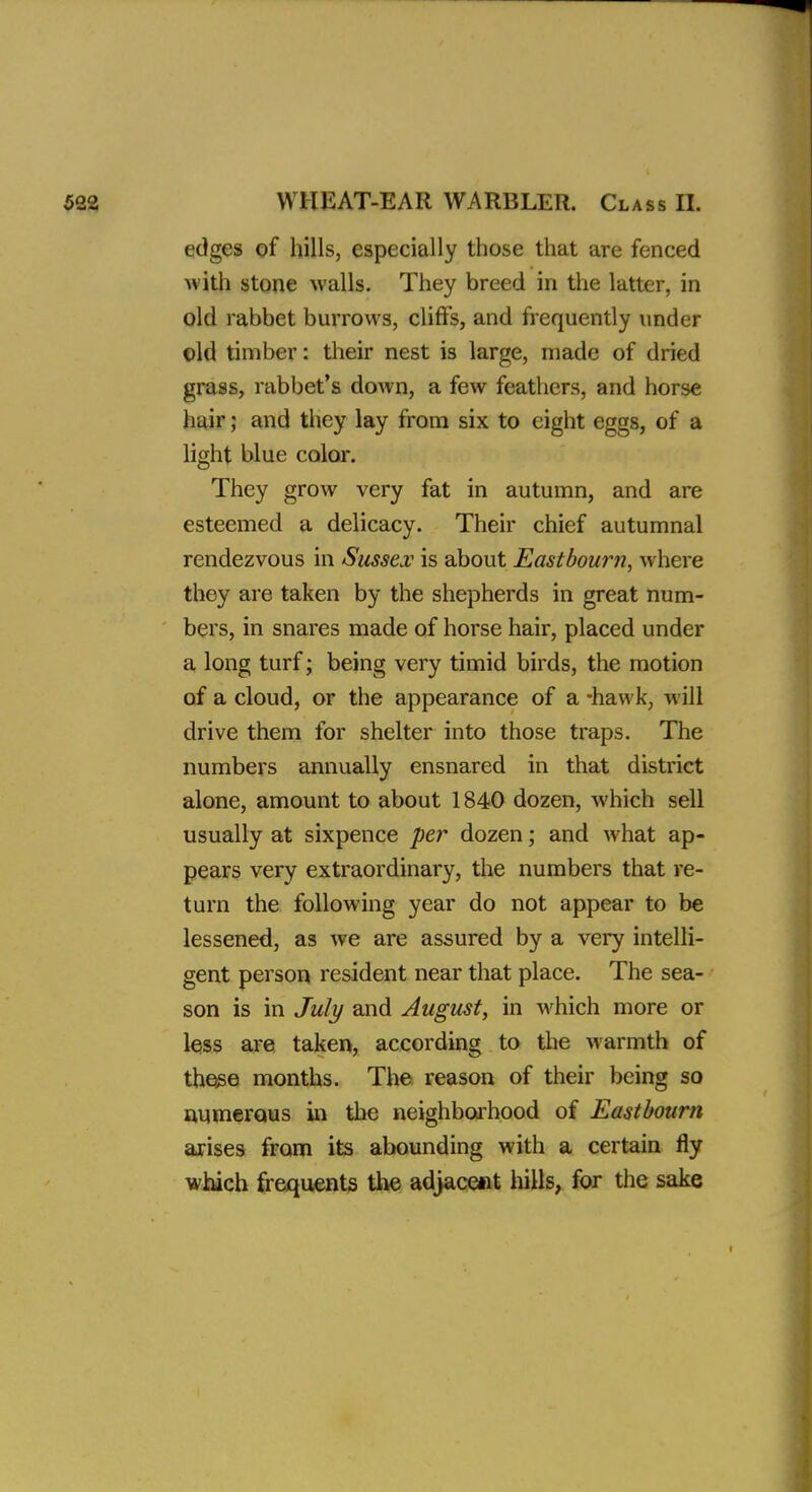 edges of hills, especially those that are fenced with stone walls. They breed in the latter, in old rabbet burrows, cliffs, and frequently under old timber: their nest is large, made of dried grass, rabbet's down, a few feathers, and horse hair; and they lay from six to eight eggs, of a light blue color. They grow very fat in autumn, and are esteemed a delicacy. Their chief autumnal rendezvous in Sussex is about Eastbourn, where they are taken by the shepherds in great num- bers, in snares made of horse hair, placed under a long turf; being very timid birds, the motion of a cloud, or the appearance of a -hawk, will drive them for shelter into those traps. The numbers annually ensnared in that district alone, amount to about 1840 dozen, which sell usually at sixpence per dozen; and what ap- pears very extraordinary, the numbers that re- turn the following year do not appear to be lessened, as we are assured by a very intelli- gent person resident near that place. The sea- son is in July and August, in which more or less are taken, according to the warmth of those months. The reason of their being so numerous in the neighborhood of Eastbourn arises from its abounding with a certain fly which frequents the adjacent hills, for the sake