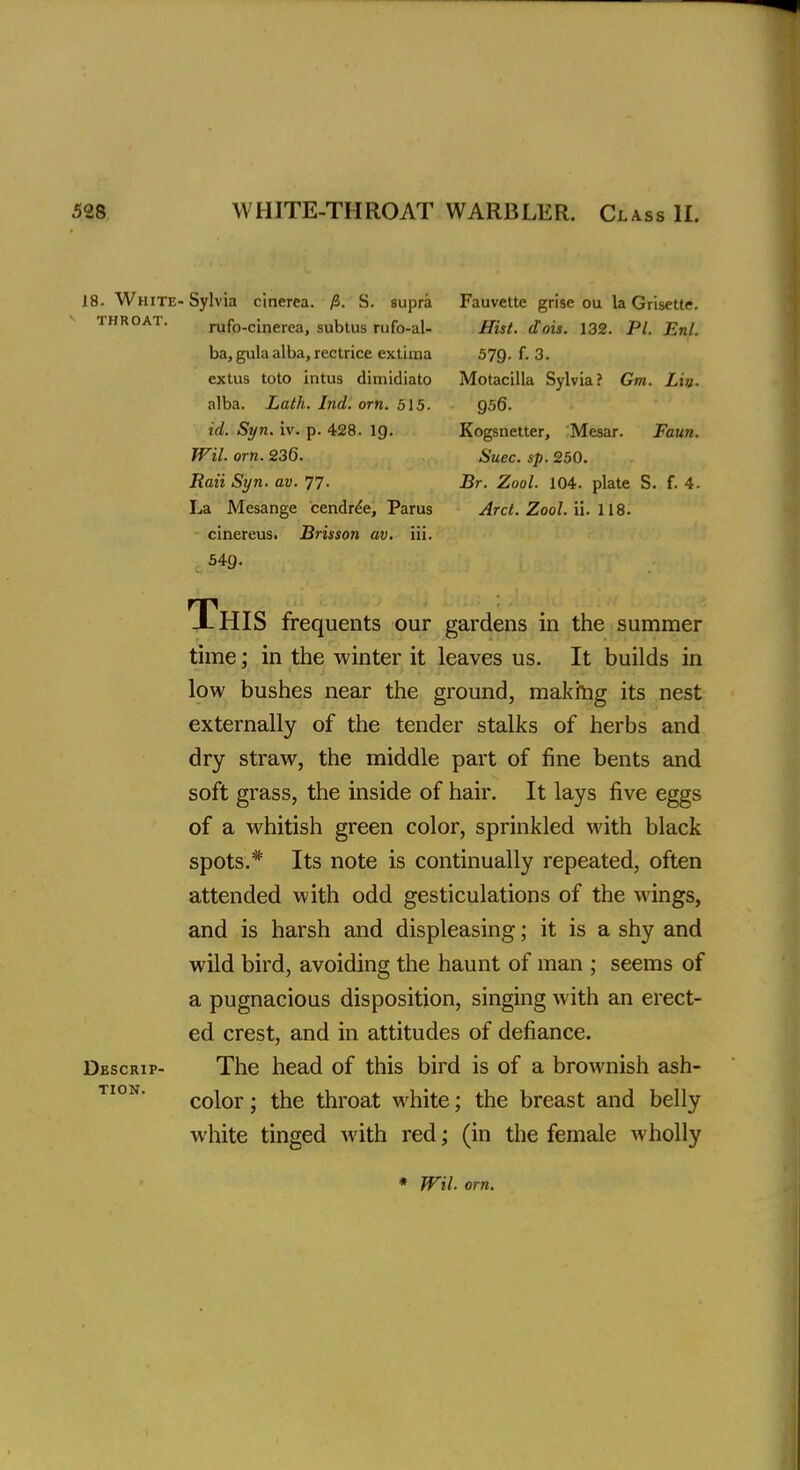 18. White- Sylvia cinerea. fi. S. supra Fauvette grise ou la Grisette. throat. rufo-cinerea, subtus rufo-al- Hist. dots. 132. PL EnL ba, gula alba, rectrice extima 579. f. 3. extus toto intus dimidiato Motacilla Sylvia? Gm. Lin. alba. Lath. Ind. orn. 515. 956. id. Syn. iv. p. 428. ig. Kogsnetter, Mesar. Faun. Wil orn. 236. Suec. sp. 250. Rati Syn. av. 77. Br. Zool. 104. plate S. f. 4. La Mesange cendree, Parus Arct. Zool. ii. 118. cinereus. Brisson av. iii. 549. This frequents our gardens in the summer time; in the winter it leaves us. It builds in low bushes near the ground, making its nest externally of the tender stalks of herbs and dry straw, the middle part of fine bents and soft grass, the inside of hair. It lays five eggs of a whitish green color, sprinkled with black spots.* Its note is continually repeated, often attended with odd gesticulations of the wings, and is harsh and displeasing; it is a shy and wild bird, avoiding the haunt of man ; seems of a pugnacious disposition, singing with an erect- ed crest, and in attitudes of defiance. Descrip- The head of this bird is of a brownish ash- color ; the throat white; the breast and belly white tinged with red; (in the female wholly * Wil. orn.