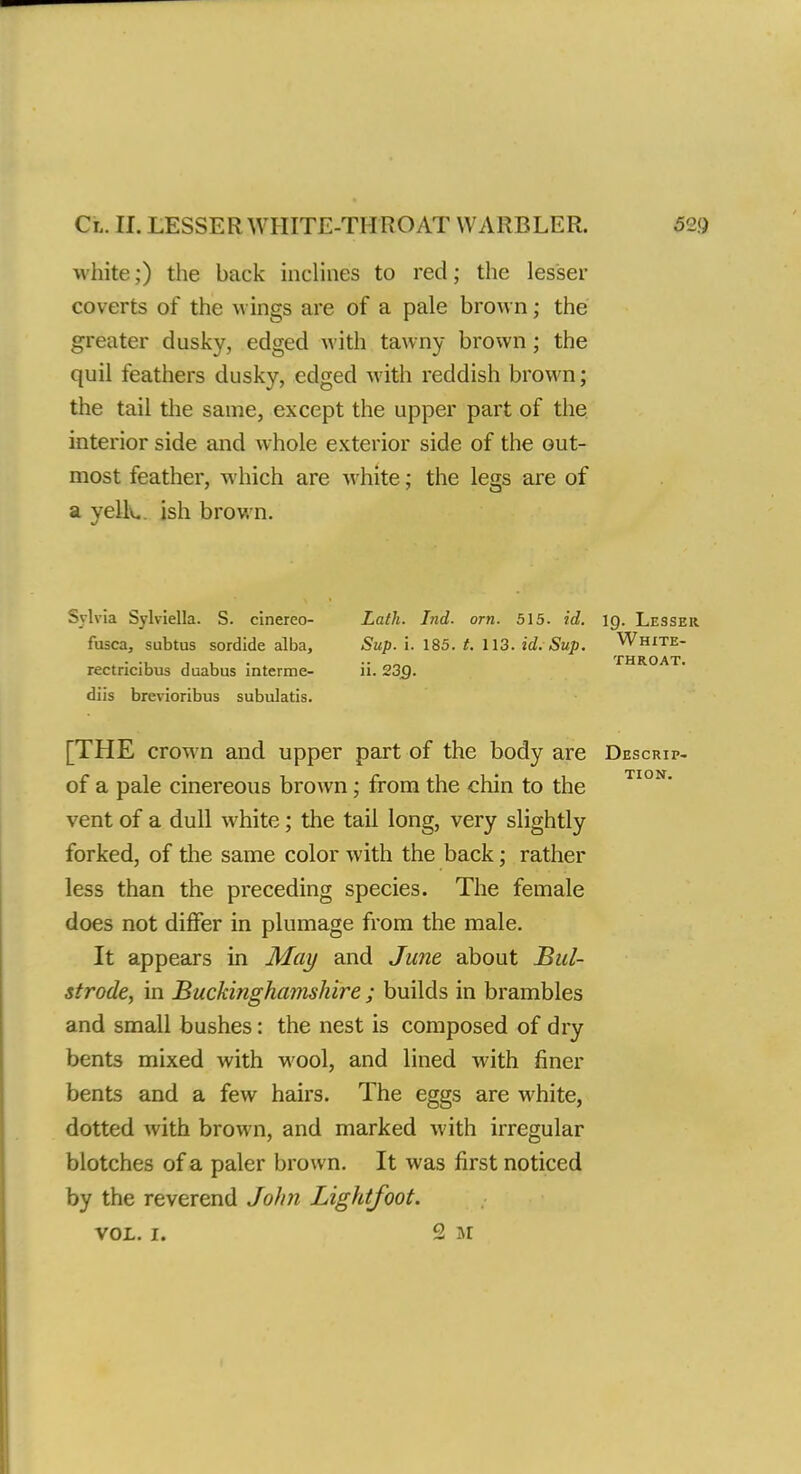 Cl. II. LESSER WHITE-THROAT WARBLER. 52!) white;) the back inclines to red; the lesser coverts of the wings are of a pale brown; the greater dusky, edged with tawny brown; the quil feathers dusky, edged with reddish brown; the tail the same, except the upper part of the interior side and whole exterior side of the out- most feather, which are white; the legs are of a yelk, ish brown. Sylvia Sylviella. S. cinerco- fusca, subtus sordide alba, rectricibus duabus interme- diis brevioribus subulatis. [THE crown and upper part of the body are Descrip- of a pale cinereous brown; from the chin to the vent of a dull white; the tail long, very slightly forked, of the same color with the back; rather less than the preceding species. The female does not differ in plumage from the male. It appears in May and June about Bid- strode, in Buckinghamshire ; builds in brambles and small bushes: the nest is composed of dry bents mixed with wool, and lined with finer bents and a few hairs. The eggs are white, dotted with brown, and marked with irregular blotches of a paler brown. It was first noticed by the reverend John Lightfoot. vol. i. 2 M Lath. Ind. orn. 515. id. ig. Lesser Sup. i. 185. /. 113. id.-Sup. White- •• THROAT. 11. 23Q.