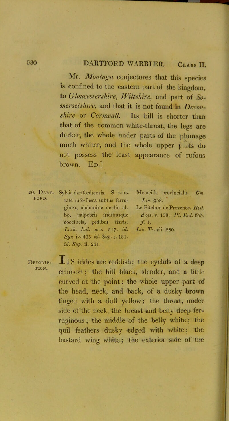 Mr. Montagu conjectures that this species is confined to the eastern part of the kingdom, to Gloucestershire, Wiltshire, and part of So- mersetshire, and that it is not found in Devon- shire or Cornwall. Its bill is shorter than that of the common white-throat, the legs are darker, the whole under parts of the plumage much whiter, and the whole upper j .lis do not possess the least appearance of rufous brown. Ed.] Sylvia dartfordiensis. S. satu- Motacilla provincialis. Gnt. rate rufo-fusca subtus ferru- Lin. 958. ginea, abdomine medio al- Le Pitchon de Provence. Hist. bo, palpebrls iridibusque <fois. v. 158. PI. Enl. 655. coccineis, pedibus fiavis. J. 1. Lath. Ind. orn. 517. id. Lin. Tr. vii. 280. Syn. iv. 435. id. Sup. i. 181. id. Sup. ii. 241. ItS irides are reddish; the eyelids of a deep crimson ; the bill black, slender, and a little curved at the point: the whole upper part of the head, neck, and back, of a dusky brown tinged with a dull yellow; the throat, under side of the neck, the breast and belly deep fer- ruginous ; the middle of the belly white; the quil feathers dusky edged with white; the bastard wing white; the exterior side of the £0. Dart- ford. Descrip- tion.