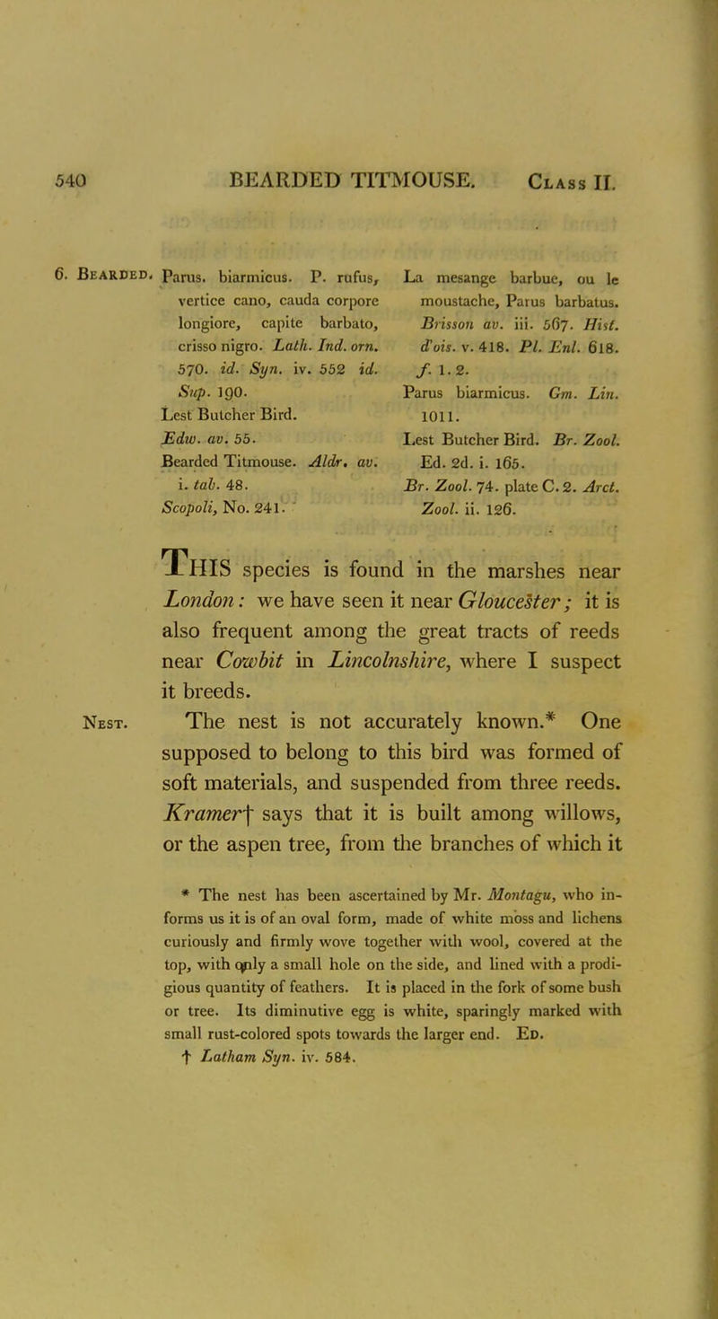 6. Bearded. Parus. biarmicus. P. rufus, La mesange barbue, ou le vertice cano, cauda corpore moustache, Parus barbatus. longiore, capite barbato, Brisson av. iii. 567. Hist. crisso nigro. Lath. Ind. orn. d'ois. v. 418. PI. Enl. 6l8. 570. id. Syn. iv. 552 id. f.1.2. Sup. 1Q0. Parus biarmicus. Cm. Lin. Lest Butcher Bird. 1011. Edw. av. 55. Lest Butcher Bird. Br. Zool. Bearded Titmouse. Aldr. av. Ed. 2d. i. 165. i. tab. 48. Br. Zool. 74. plate C. 2. Arct. Scopoli, No. 241. Zool. ii. 126- This species is found in the marshes near London: we have seen it near Gloucester; it is also frequent among the great tracts of reeds near Cowbit in Lincolnshire, where I suspect it breeds. Nest. The nest is not accurately known.* One supposed to belong to this bird was formed of soft materials, and suspended from three reeds. Kramer^ says that it is built among willows, or the aspen tree, from the branches of which it * The nest has been ascertained by Mr. Montagu, who in- forms us it is of an oval form, made of white moss and lichens curiously and firmly wove together with wool, covered at the top, with qply a small hole on the side, and lined with a prodi- gious quantity of feathers. It is placed in the fork of some bush or tree. Its diminutive egg is white, sparingly marked with small rust-colored spots towards the larger end. Ed.