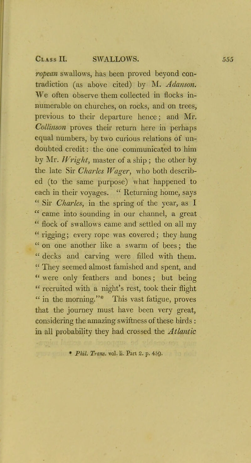 ropean swallows, has been proved beyond con- tradiction (as above cited) by M. Adanson. We often observe them collected in flocks in- numerable on churches, on rocks, and on trees, previous to their departure hence; and Mr. Collinson proves their return here in perhaps equal numbers, by two curious relations of un- doubted credit: the one communicated to him by Mr. Wright, master of a ship; the other by the late Sir Charles Wager, who both describ- ed (to the same purpose) what happened to each in their voyages.  Returning home, says  Sir Charles, in the spring of the year, as I  came into sounding in our channel, a great  flock of swallows came and settled on all my  rigging; every rope was covered; they hung  on one another like a swarm of bees; the  decks and carving were filled with them.  They seemed almost famished and spent, and  were only feathers and bones; but being  recruited with a night's rest, took their flight  in the morning.* This vast fatigue, proves that the journey must have been very great, considering the amazing swiftness of these birds : in all probability they had crossed the Atlantic * Phil. Trans, vol. li. Part 2. p. 469-