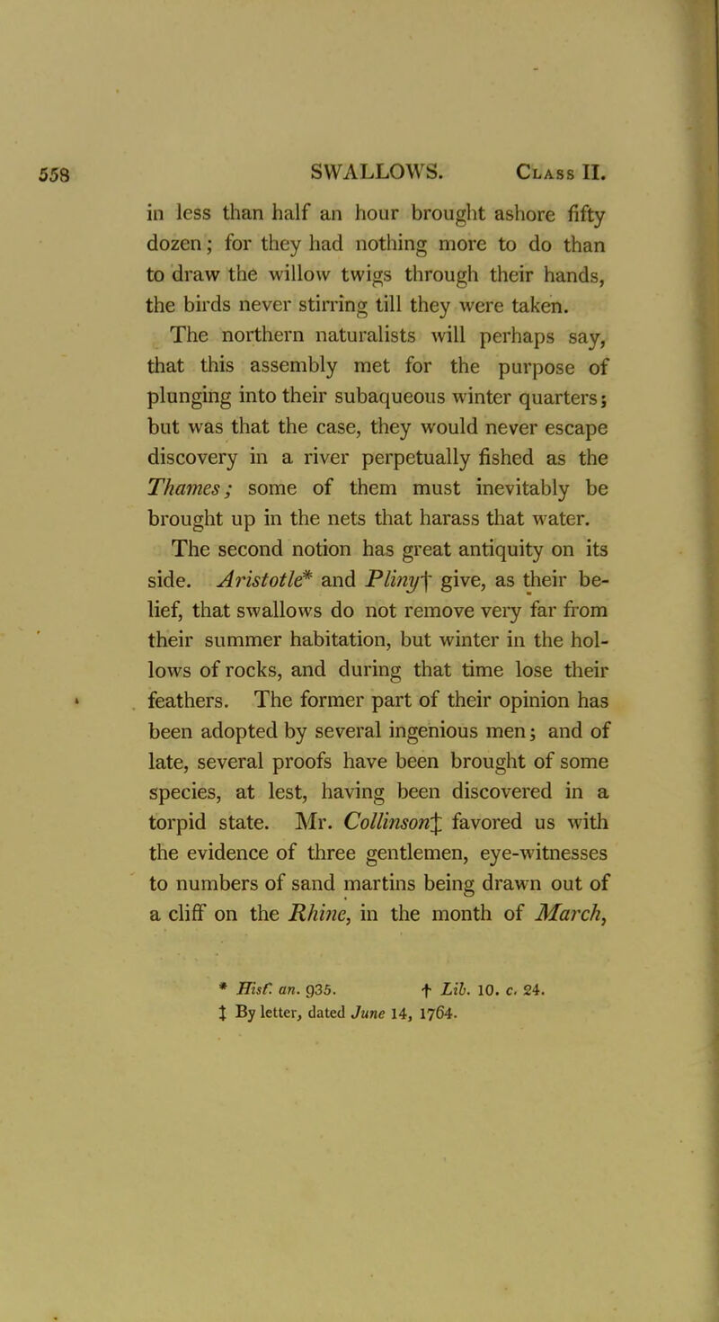 in less than half an hour brought ashore fifty dozen; for they had nothing more to do than to draw the willow twigs through their hands, the birds never stirring till they were taken. The northern naturalists will perhaps say, that this assembly met for the purpose of plunging into their subaqueous winter quarters; but was that the case, they would never escape discovery in a river perpetually fished as the Thames; some of them must inevitably be brought up in the nets that harass that water. The second notion has great antiquity on its side. Aristotle* and Pliny\ give, as their be- lief, that swallows do not remove very far from their summer habitation, but winter in the hol- lows of rocks, and during that time lose their i feathers. The former part of their opinion has been adopted by several ingenious men; and of late, several proofs have been brought of some species, at lest, having been discovered in a torpid state. Mr. Collinson\ favored us with the evidence of three gentlemen, eye-witnesses to numbers of sand martins being drawn out of a cliff on the Rhine, in the month of March, * Hisf. an. p35. f Lib. 10. c. 24.