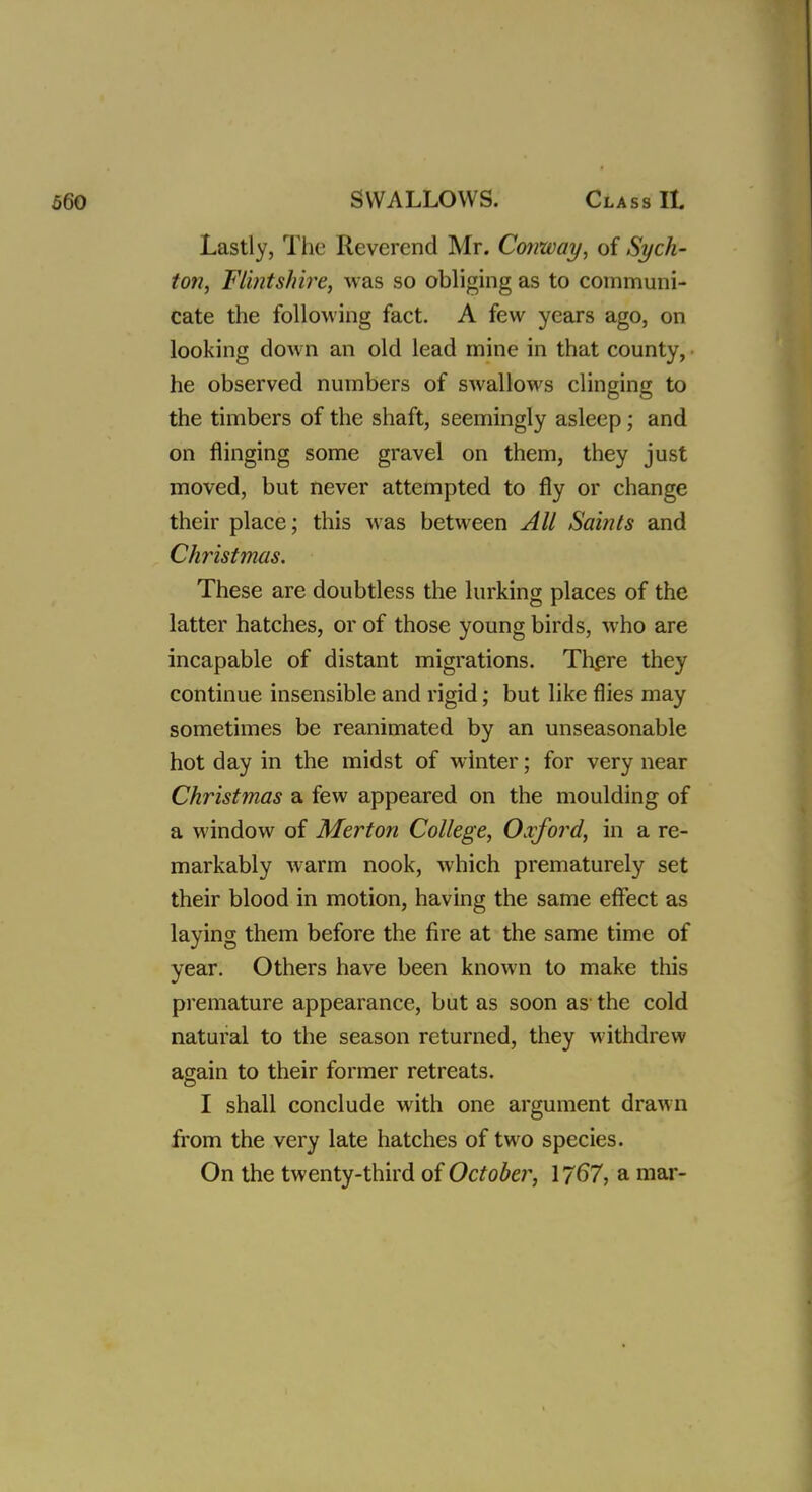 Lastly, The Reverend Mr. Conway, of Sych- ton, Flintshire, was so obliging as to communi- cate the following fact. A few years ago, on looking down an old lead mine in that county, he observed numbers of swallows clinging to the timbers of the shaft, seemingly asleep; and on flinging some gravel on them, they just moved, but never attempted to fly or change their place; this was between All Saints and Christmas. These are doubtless the lurking places of the latter hatches, or of those young birds, who are incapable of distant migrations. There they continue insensible and rigid; but like flies may sometimes be reanimated by an unseasonable hot day in the midst of winter; for very near Christmas a few appeared on the moulding of a window of Merton College, Oxford, in a re- markably warm nook, which prematurely set their blood in motion, having the same effect as laying them before the fire at the same time of year. Others have been known to make this premature appearance, but as soon as the cold natural to the season returned, they withdrew again to their former retreats. I shall conclude with one argument drawn from the very late hatches of two species. On the twenty-third of October, 1767, a mar-