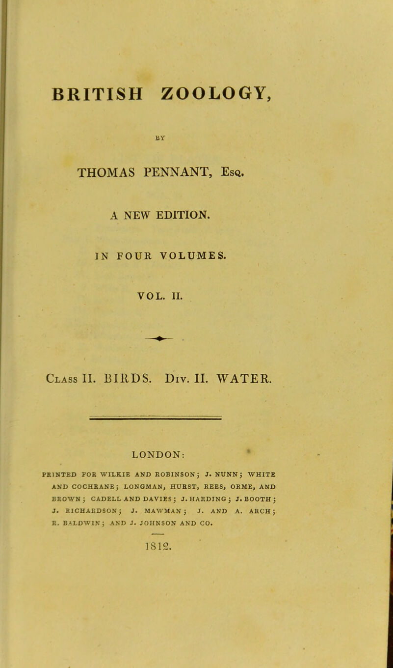 BY THOMAS PENNANT, Esq. A NEW EDITION. IN FOUR VOLUMES. VOL. II. Class II. BIRDS. Div. II. WATER. LONDON: PRINTED FOE WILKIE AND ROBINSON} J. NUNN J WHITE AND COCHRANE} LONGMAN, HURST, REES, ORME, AND BROWN } CADELL AND DAVIES} J.HARDING} J. BOOTH } J. RICHARDSON} J. MAWMAN } J. AND A. ARCH} R. BALDWIN; AND J. JOHNSON AND CO. 1812.