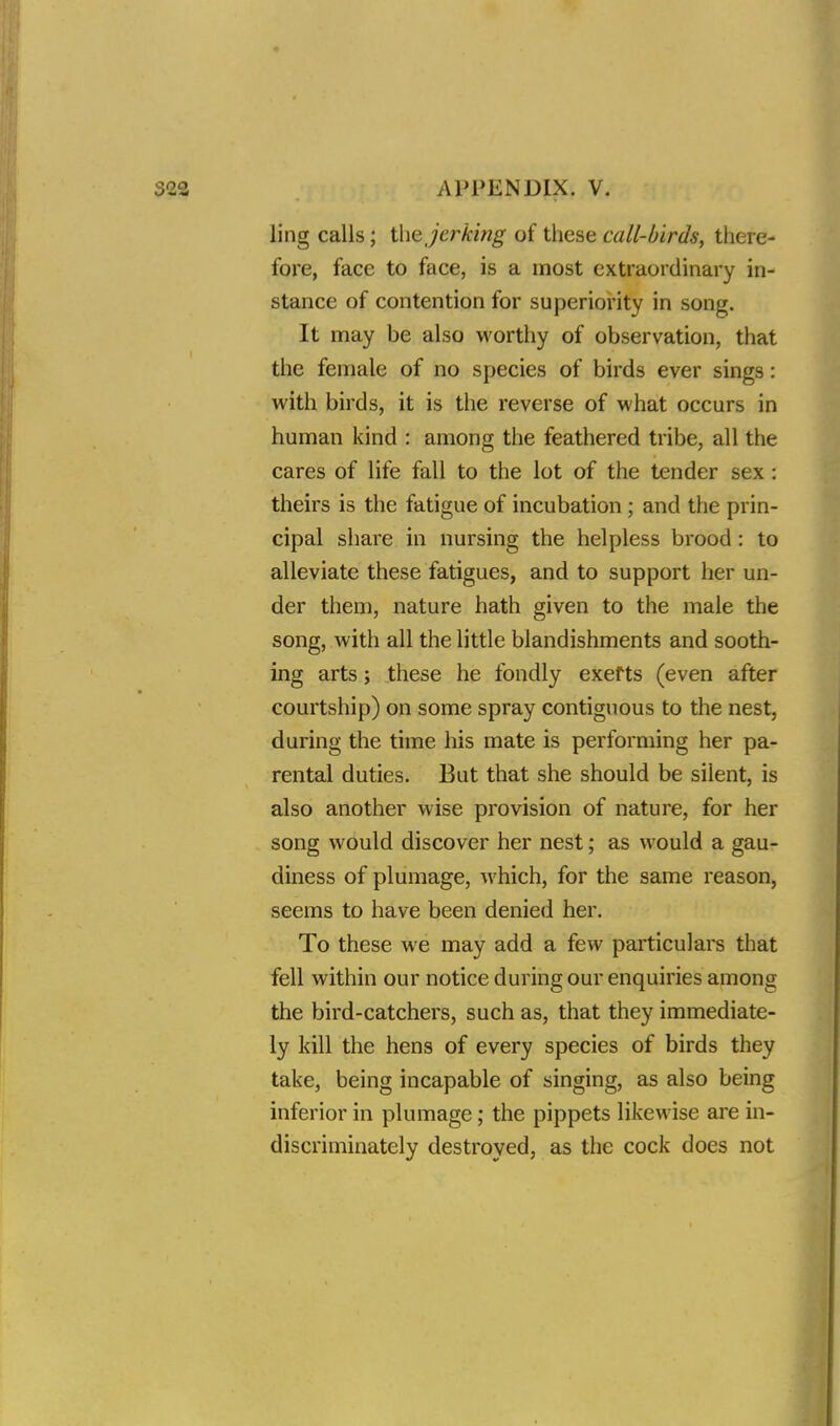 ling calls; the jerking of these call-birds, there- fore, face to face, is a most extraordinary in- stance of contention for superiority in song. It may be also worthy of observation, that the female of no species of birds ever sings: with birds, it is the reverse of what occurs in human kind : among the feathered tribe, all the cares of life fall to the lot of the tender sex : theirs is the fatigue of incubation; and the prin- cipal share in nursing the helpless brood : to alleviate these fatigues, and to support her un- der them, nature hath given to the male the song, with all the little blandishments and sooth- ing arts; these he fondly exerts (even after courtship) on some spray contiguous to the nest, during the time his mate is performing her pa- rental duties. But that she should be silent, is also another wise provision of nature, for her song would discover her nest; as would a gau- diness of plumage, which, for the same reason, seems to have been denied her. To these we may add a few particulars that fell within our notice during our enquiries among the bird-catchers, such as, that they immediate- ly kill the hens of every species of birds they take, being incapable of singing, as also being inferior in plumage; the pippets likewise are in- discriminately destroyed, as the cock does not