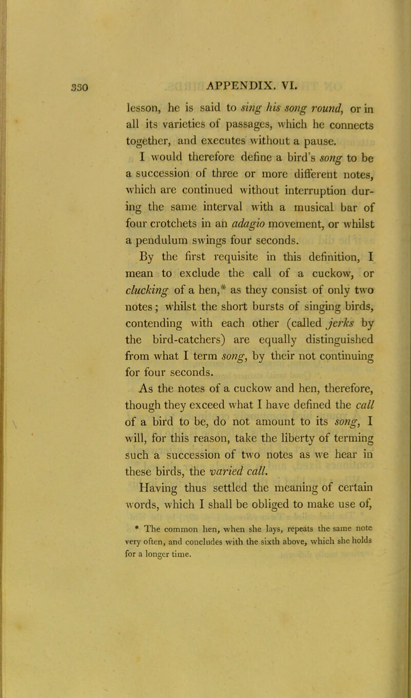 lesson, he is said to sing his song round, or in all its varieties of passages, which he connects together, and executes without a pause. I would therefore define a bird's song to be a succession of three or more different notes, which are continued without interruption dur- ing the same interval with a musical bar of four crotchets in an adagio movement, or whilst a pendulum swings four seconds. By the first requisite in this definition, I mean to exclude the call of a cuckow, or clucking of a hen,* as they consist of only two notes; whilst the short bursts of singing birds, contending with each other (called jerks by the bird-catchers) are equally distinguished from what I term song, by their not continuing for four seconds. As the notes of a cuckow and hen, therefore, though they exceed what I have defined the call of a bird to be, do not amount to its song, I will, for this reason, take the liberty of terming such a succession of two notes as we hear in these birds, the varied call. Having thus settled the meaning of certain words, which I shall be obliged to make use of, * The common hen, when she lays, repeats the same note very often, and concludes with the sixth above, which she holds for a longer time.