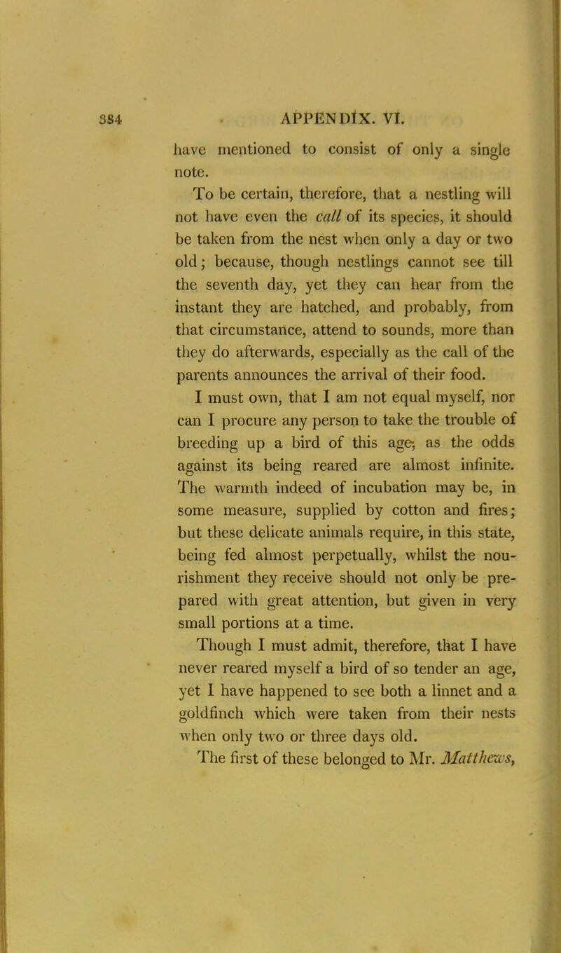 have mentioned to consist of only a single note. To be certain, therefore, that a nestling will not have even the call of its species, it should be taken from the nest when only a day or two old; because, though nestlings cannot see till the seventh day, yet they can hear from the instant they are hatched, and probably, from that circumstance, attend to sounds, more than they do afterwards, especially as the call of the parents announces the arrival of their food. I must own, that I am not equal myself, nor can I procure any person to take the trouble of breeding up a bird of this age, as the odds against its being reared are almost infinite. The warmth indeed of incubation may be, in some measure, supplied by cotton and fires; but these delicate animals require, in this state, being fed almost perpetually, whilst the nou- rishment they receive should not only be pre- pared with great attention, but given in very small portions at a time. Though I must admit, therefore, that I have never reared myself a bird of so tender an age, yet I have happened to see both a linnet and a goldfinch which were taken from their nests when only two or three days old. The first of these belonged to Mr. Matthew?,