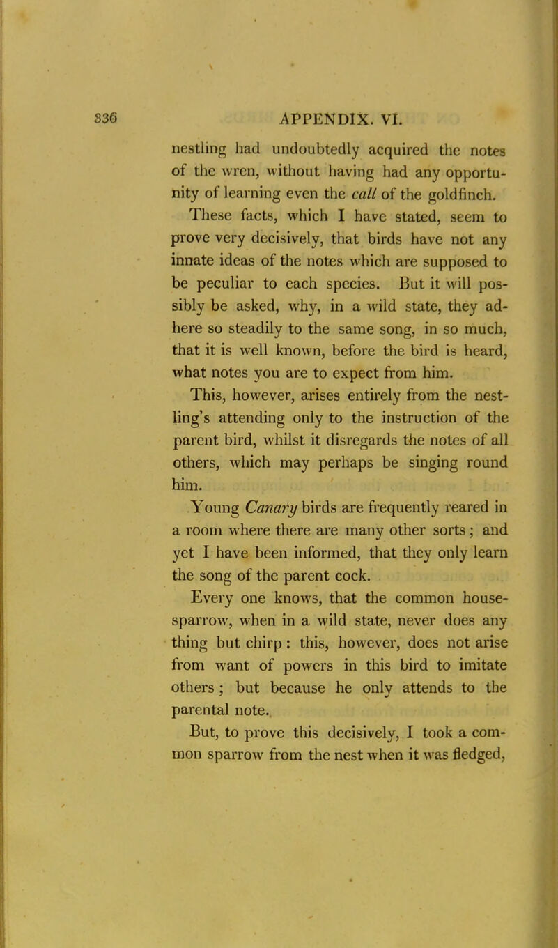 nestling had undoubtedly acquired the notes of the wren, without having had any opportu- nity of learning even the call of the goldfinch. These facts, which I have stated, seem to prove very decisively, that birds have not any innate ideas of the notes which are supposed to be peculiar to each species. But it will pos- sibly be asked, why, in a wild state, they ad- here so steadily to the same song, in so much, that it is well known, before the bird is heard, what notes you are to expect from him. This, however, arises entirely from the nest- ling's attending only to the instruction of the parent bird, whilst it disregards the notes of all others, which may perhaps be singing round him. Young Canary birds are frequently reared in a room where there are many other sorts ; and yet I have been informed, that they only learn the song of the parent cock. Every one knows, that the common house- sparrow, when in a wild state, never does any thing but chirp: this, however, does not arise from want of powers in this bird to imitate others ; but because he only attends to the parental note. But, to prove this decisively, I took a com- mon sparrow from the nest when it was fledged,