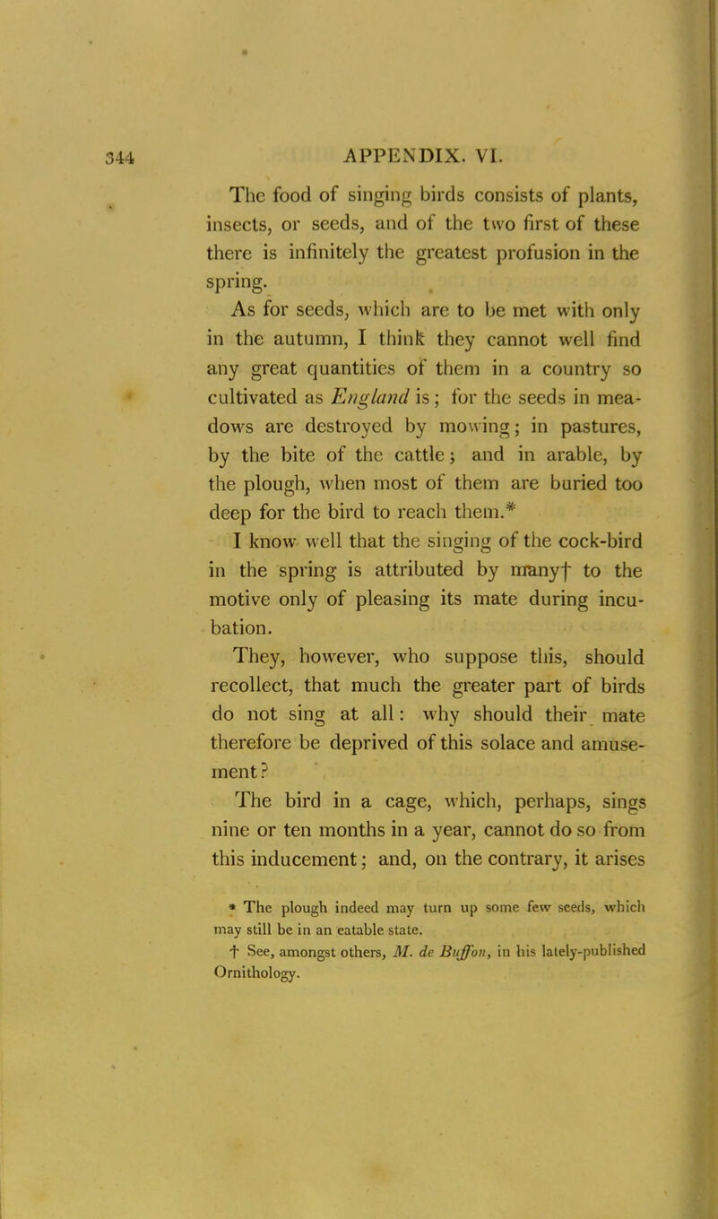 The food of singing birds consists of plants, insects, or seeds, and of the two first of these there is infinitely the greatest profusion in the spring. As for seeds, which are to be met with only in the autumn, I think they cannot well find any great quantities of them in a country so cultivated as England is; for the seeds in mea- dows are destroyed by mowing; in pastures, by the bite of the cattle; and in arable, by the plough, when most of them are buried too deep for the bird to reach them.* I know well that the singing of the cock-bird in the spring is attributed by manyf to the motive only of pleasing its mate during incu- bation. They, however, who suppose this, should recollect, that much the greater part of birds do not sing at all: why should their mate therefore be deprived of this solace and amuse- ment? The bird in a cage, which, perhaps, sings nine or ten months in a year, cannot do so from this inducement; and, on the contrary, it arises * The plough indeed may turn up some few seeds, which may still be in an eatable state. t See, amongst others, M. de Buff on, in his lately-published Ornithology.