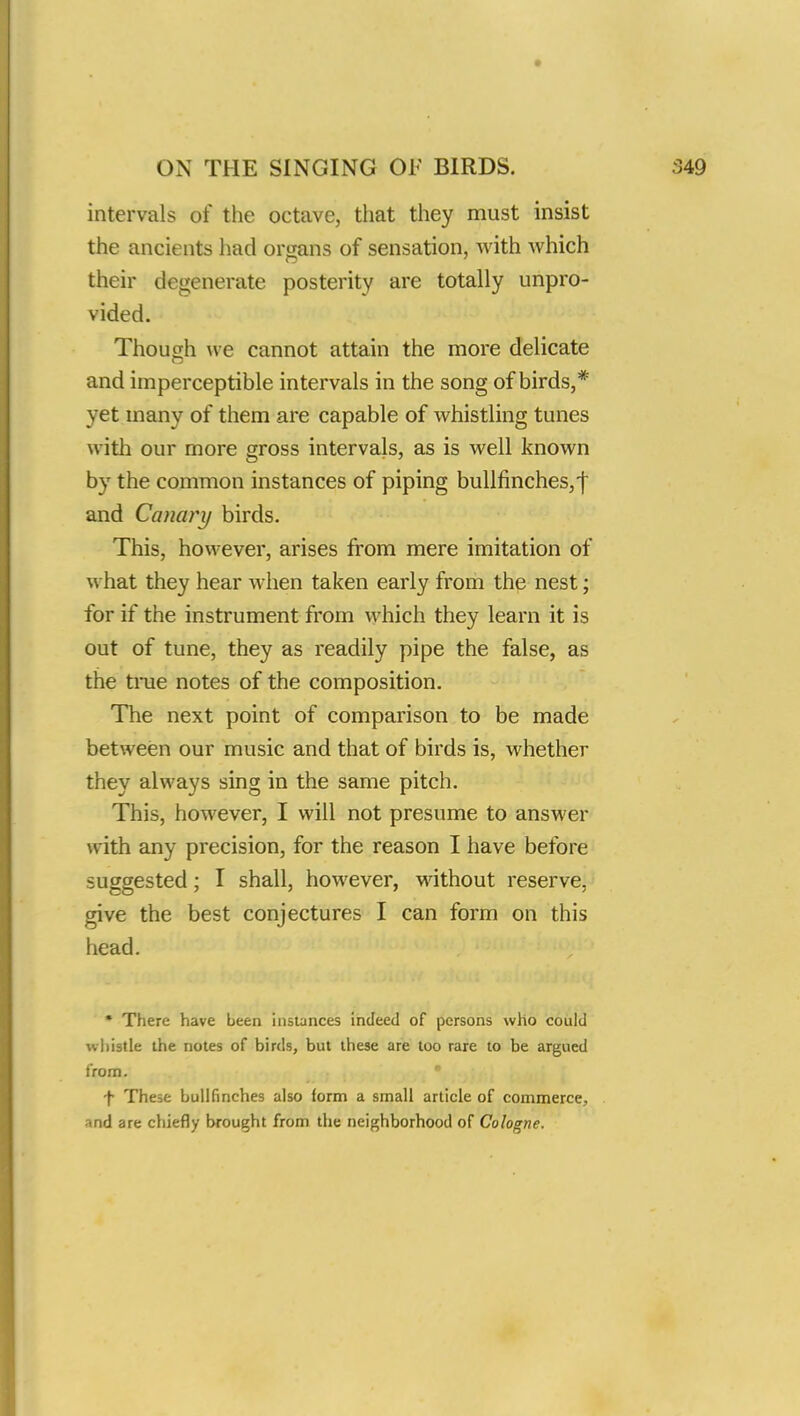 intervals of the octave, that they must insist the ancients had organs of sensation, with which their degenerate posterity are totally unpro- vided. Though we cannot attain the more delicate and imperceptible intervals in the song of birds,* yet many of them are capable of whistling tunes with our more gross intervals, as is well known by the common instances of piping bullfinches,! and Canary birds. This, however, arises from mere imitation of what they hear when taken early from the nest; for if the instrument from which they learn it is out of tune, they as readily pipe the false, as the tine notes of the composition. The next point of comparison to be made between our music and that of birds is, whether they always sing in the same pitch. This, however, I will not presume to answer with any precision, for the reason I have before suggested; I shall, however, without reserve, give the best conjectures I can form on this head. * There have been instances indeed of persons who could whistle the notes of birds, but these are too rare to he argued from. f These bullfinches also form a small article of commerce., •md are chiefly brought from the neighborhood of Cologne.