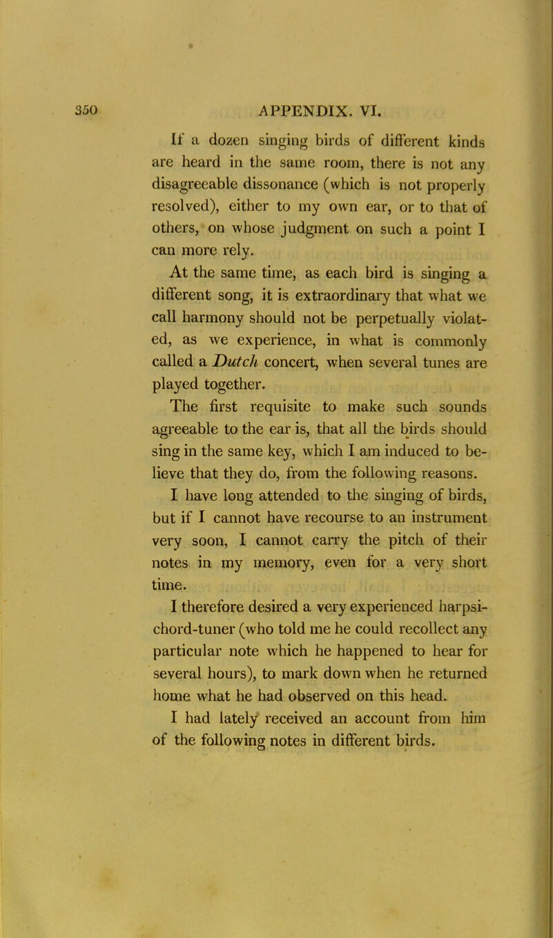 * 350 APPENDIX. VI. If a dozen singing birds of different kinds are heard in the same room, there is not any disagreeable dissonance (which is not properly resolved), either to my own ear, or to that of others, on whose judgment on such a point I can more rely. At the same time, as each bird is singing a different song, it is extraordinary that what we call harmony should not be perpetually violat- ed, as we experience, in what is commonly called a Dutch concert, when several tunes are played together. The first requisite to make such sounds agreeable to the ear is, that all the birds should sing in the same key, which I am induced to be- lieve that they do, from the following reasons. I have long attended to the singing of birds, but if I cannot have recourse to an instrument very soon, I cannot carry the pitch of their notes in my memory, even for a very short time. I therefore desired a very experienced harpsi- chord-tuner (who told me he could recollect any particular note which he happened to hear for several hours), to mark down when he returned home what he had observed on this head. I had lately received an account from him of the following notes in different birds.