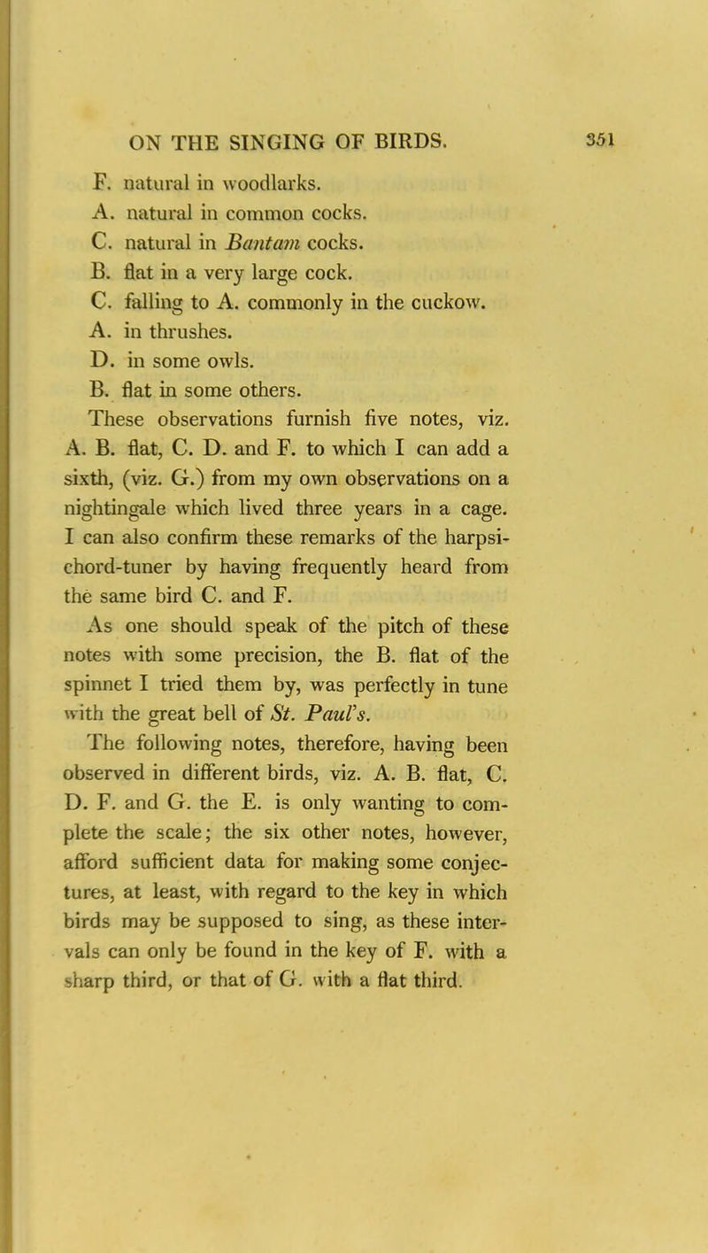 F. natural in woodlarks. A. natural in common cocks. C. natural in Bantam cocks. B. flat in a very large cock. C. falling to A. commonly in the cuckow. A. in thrushes. D. in some owls. B. flat in some others. These observations furnish five notes, viz. A. B. flat, C. D. and F. to which I can add a sixth, (viz. G.) from my own observations on a nightingale which lived three years in a cage. I can also confirm these remarks of the harpsi- chord-tuner by having frequently heard from the same bird C. and F. As one should speak of the pitch of these notes with some precision, the B. flat of the spinnet I tried them by, was perfectly in tune with the great bell of St. Paul's. The following notes, therefore, having been observed in different birds, viz. A. B. flat, C. D. F. and G. the E. is only wanting to com- plete the scale; the six other notes, however, afford sufficient data for making some conjec- tures, at least, with regard to the key in which birds may be supposed to sing, as these inter- vals can only be found in the key of F. with a sharp third, or that of G. with a flat third.