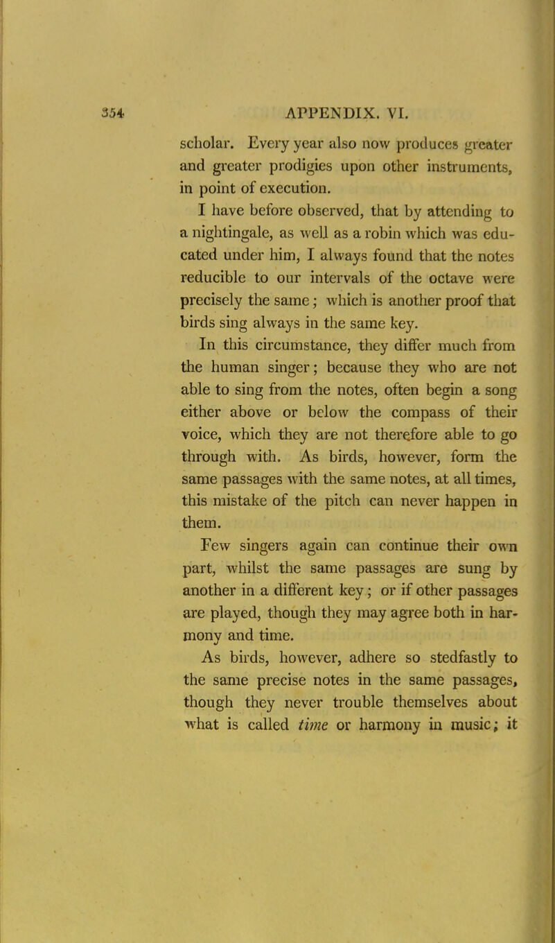 scholar. Every year also now produces greater and greater prodigies upon other instruments, in point of execution. I have before observed, that by attending to a nightingale, as well as a robin which was edu- cated under him, I always found that the notes reducible to our intervals of the octave were precisely the same; which is another proof that birds sing always in the same key. In this circumstance, they differ much from the human singer; because they who are not able to sing from the notes, often begin a song either above or below the compass of their voice, which they are not therefore able to go through with. As birds, however, form the same passages with the same notes, at all times, this mistake of the pitch can never happen in them. Few singers again can continue their own part, whilst the same passages are sung by another in a different key; or if other passages are played, though they may agree both in har- mony and time. As birds, however, adhere so stedfastly to the same precise notes in the same passages, though they never trouble themselves about what is called time or harmony in music; it