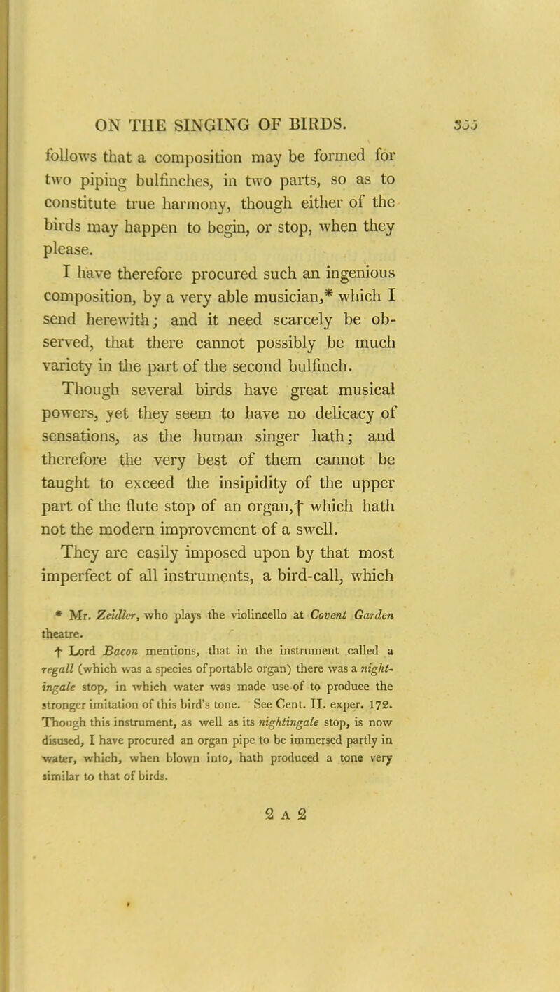 follows that a composition may be formed for two piping bulfinches, in two parts, so as to constitute true harmony, though either of the birds may happen to begin, or stop, when they please. I have therefore procured such an ingenious composition, by a very able musician,* which I send herewith; and it need scarcely be ob- served, that there cannot possibly be much variety in the part of the second bulfinch. Though several birds have great musical powers, yet they seem to have no delicacy of sensations, as the human singer hath; and therefore the very best of them cannot be taught to exceed the insipidity of the upper part of the flute stop of an organ, j- which hath not the modern improvement of a swell. They are easily imposed upon by that most imperfect of all instruments, a bird-call, which * Mr. Zeldler, who plays the violincello at Covent Garden theatre. ■f Lord Bacon mentions, that in the instrument called a regall (which was a species of portable organ) there was a night- ingale stop, in which water was made use of to produce the stronger imitation of this bird's tone. See Cent. II. exper. 172. Though this instrument, as well as its nightingale stop, is now di3U3ed, I have procured an organ pipe to be immersed partly in water, which, when blown into, hath produced a tone very similar to that of birds. 2 A 2