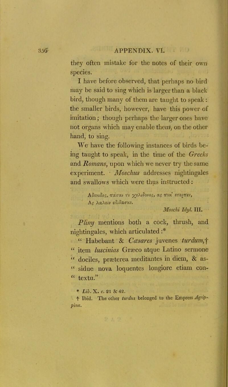 they often mistake for the notes of their own species. I have before observed, that perhaps no bird may be said to sing which is larger than a black bird, though many of them are taught to speak : the smaller birds, however, have this power of imitation; though perhaps the larger ones have not organs which may enable them, on the other hand, to sing. We have the following instances of birds be- ing taught to speak, in the time of the Greeks and Romans, upon which we never try the same experiment. ■ Moschus addresses nightingales and swallows which were thus instructed : ASoviSsg, KcLecu ?e j^eAiJovej, as tfox sfe^ev, As XccXsiv s^i$a<r>is. Moschi Idyl. TEL. Pliny mentions both a cock, thrush, and nightingales, which articulated :*  Habebant & Casares juvenes turdum,-\  item luscinias Graeco atque Latino sermone  dociles, praeterea meditantes in diem, & as-  sidue nova loquentes longiore etiam con-  textu. * Lib. X. c. 21 & 42. t Ibid. The other turdus belonged to the Empress Jgrip- pina.