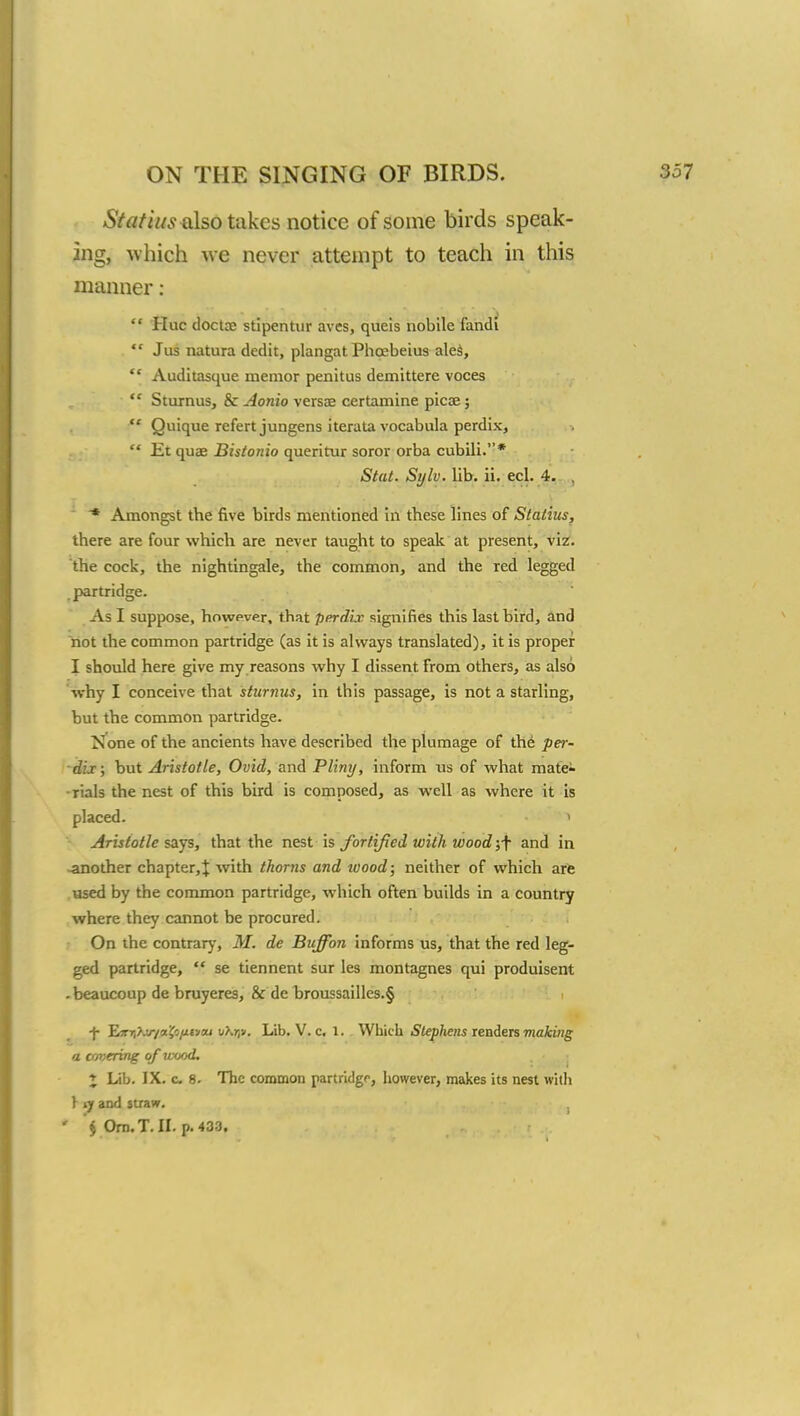 Statins also takes notice of some birds speak- ing, which we never attempt to teach in this manner:  Hue doctcc stipentur aves, queis nobile fandi  Jus natura dedit, plangat Phoebeius ales,  Auditasque inemor penitus demittere voces ■  Sturnus, & Aonio versas certamine picae;  Quique refert jungens iterata vocabula perdix,  Et quae Bistonio queritur soror orba cubili.* Stat. Sijlv. lib. ii. eel. 4. , * Amongst the five birds mentioned in these lines of Statins, there are four which are never taught to speak at present, viz. the cock, the nightingale, the common, and the red legged partridge. As I suppose, however, that perdix signifies this last bird, and not the common partridge (as it is always translated), it is proper I should here give my reasons why I dissent from others, as also Why I conceive that sturnus, in this passage, is not a starling, but the common partridge. None of the ancients have described the plumage of the per- dix ; but Aristotle, Ovid, and Pliny, inform us of what mate- rials the nest of this bird is composed, as well as where it is placed. 1 Aristotle says, that the nest is fortified with wood ;f and in -another chapter,J with thorns and wood; neither of which are used by the common partridge, which often builds in a country where they cannot be procured. On the contrary, M. de Buffon informs us, that the red leg- ged partridge,  se tiennent sur les montagnes qui produisent - beaucoup de bruyeres, & de broussailles.§ -j- EflV.vyafjjutyoj uhrp. Lib. V. c. 1. Which Stephens renders making a cmyering of wood. J Lib. IX. c 8. The common partridge, however, makes its nest with \ iy and straw.