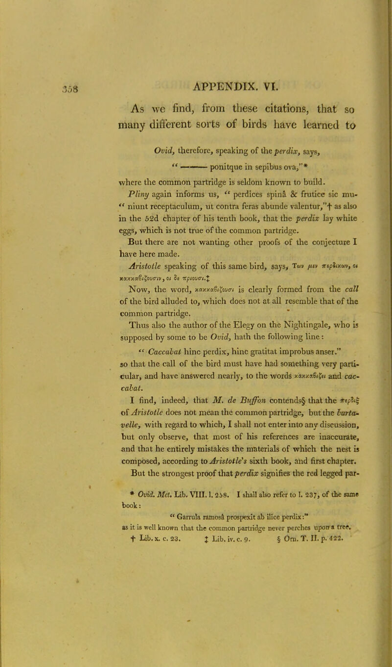 As we find, from these citations, that so many different sorts of birds have learned to Ovid, therefore, speaking of the perdix, says,  ■ ■ — 1 ponitque in sepibus ova,* where the common partridge is seldom known to build. Pliny again informs us,  perdices spin& & frutice sic mu-  niunt receptaculum, ut contra feras abunde valentur,f as also in the 52d chapter of his tenth book, that the perdix lay white eggs, which is not true of the common partridge. But there are not wanting other proofs of the conjecture I have here made. Aristotle speaking of this same bird, says, Ta>» /xiv ntphxwv, 01 xaxxa§i£ouo-jv, 01 8e irpiovtri.* Now, the word, xaxxa&Jbuo-* is clearly formed from the call of the bird alluded to, which does not at all resemble that of the common partridge. Thus also the author of the Elegy on the Nightingale, who is supposed by some to be Ovid, hath the following line:  Caccahat hinc perdix, hinc gratitat improbus anser. so that the call of the bird must have had something very parti- cular, and have answered nearly, to the words xaxx*§i?e< and cac- cahat. I find, indeed, that M. de Buffbn contends§ that the ktptt^ of Aristotle does not mean the common partridge, but the lurta- velle, with regard to which, I shall not enter into any discussion, but only observe, that most of his references are inaccurate, and that he entirely mistakes the materials of which the nest is composed, according to Aristotle's sixth book, and first chapter. But the strongest proof that perdix signifies the red legged par- * Ovid. Met. Lib. VIII. 1.238. I shall also refer to f. 237, of the 531116 book:  Garrula ramosa prospexlt ab ilice perdix:** as it is well known that the common partridge never perches upon a tree, t Lib. x. c. 23. J Lib. iv. c. 9- § Om. T. II. p. 422.