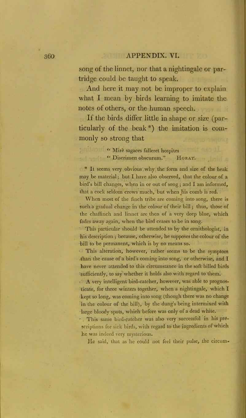 song of the linnet, nor that a nightingale or par- tridge could be taught to speak. And here it may not be improper to explain what I mean by birds learning to imitate the notes of others, or the human speech. If the birds differ little in shape or size (par- ticularly of the beak*) the imitation is com- monly so strong that  Mire sagaces falleret hospites  Discrimen obscurum. Horat. * It seems very obvious why the form and size of the beak may be material; but I have also observed, that the colour of a bird's bill changes, when in or out of song; and I am informed, that a cock seldom crows much, but when his comb is red. When most of the finch tribe are coming into song, there is such a gradual change in the colour of their bill; thus, those of the chaffinch and linnet are then of a very deep blue, which fades away again, when the bird ceases to be in song. This particular should be attended to by the ornithologist, in his description; because, otherwise, he supposes the colour of the bill to be permanent, which is by no means so. ■ This alteration, however, rather seems to be the symptom than the cause of a bird's coming into song, or otherwise, and I have never attended to this circumstance in the soft billed birds sufficiently, to say whether it holds also with regard to them. A very intelligent bird-catcher, however, was able to prognos- ticate, for three winters together, when a nightingale, which I kept so long, was coming into song (.though there was no change in the colour of the bill), by the dung's being intermixed with large bloody spots, which before was only of a dead white. • This same bird-catcher was also very successful in his pre- scriptions for sick birds, with regard to the ingredients of which he was indeed very mysterious. He said, that as he could not feel their pulse, the circum-