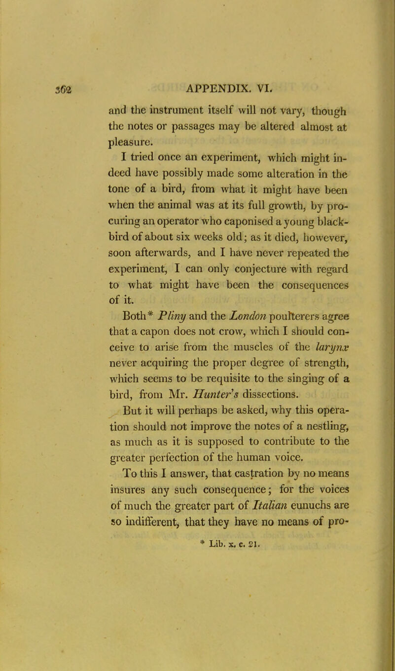 and the instrument itself will not vary, though the notes or passages may be altered almost at pleasure. I tried once an experiment, which might in- deed have possibly made some alteration in the tone of a bird, from what it might have been when the animal was at its full growth, by pro- curing an operator who caponised a young black- bird of about six weeks old; as it died, however, soon afterwards, and I have never repeated the experiment, I can only conjecture with regard to what might have been the consequences of it. Both* Pliny and the London poulterers agree that a capon does not crow, which I should con- ceive to arise from the muscles of the larynx never acquiring the proper degree of strength, which seems to be requisite to the singing of a bird, from Mr. Hunter s dissections. But it will perhaps be asked, why this opera- tion should not improve the notes of a nestling, as much as it is supposed to contribute to the greater perfection of the human voice. To this I answer, that castration by no means insures any such consequence; for the voices of much the greater part of Italian eunuchs are so indifferent, that they have no means of pro- * Lib. x. c. 2h