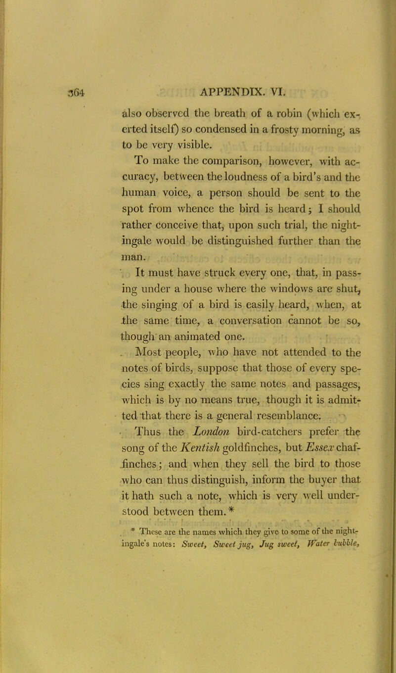 also observed the breath of a robin (which ex-, crted itself) so condensed in a frosty morning, as to be very visible. To make the comparison, however, with ac- curacy, between the loudness of a bird's and the human voice, a person should be sent to the spot from whence the bird is heard; I should rather Conceive that, upon such trial, the night- ingale would be distinguished further than the man. It must have struck every one, that, in pass- ing under a house where the windows are shut, the singing of a bird is easily heard, when, at the same time, a conversation cannot be so, though an animated one. Most people, who have not attended to the notes of birds, suppose that those of every spe- cies sing exactly the same notes and passages, which is by no means true, though it is admit- ted that there is a general resemblance. Thus the London bird-catchers prefer the song of the Kentish goldfinches, but Essex chaf- finches ; and when they sell the bird to those who can thus distinguish, inform the buyer that it hath such a note, which is very well under- stood between them.* * These are the names which they give to some of the night- ingale's notes: Sweet, Sweet jug, Jug sweet, Water labile,