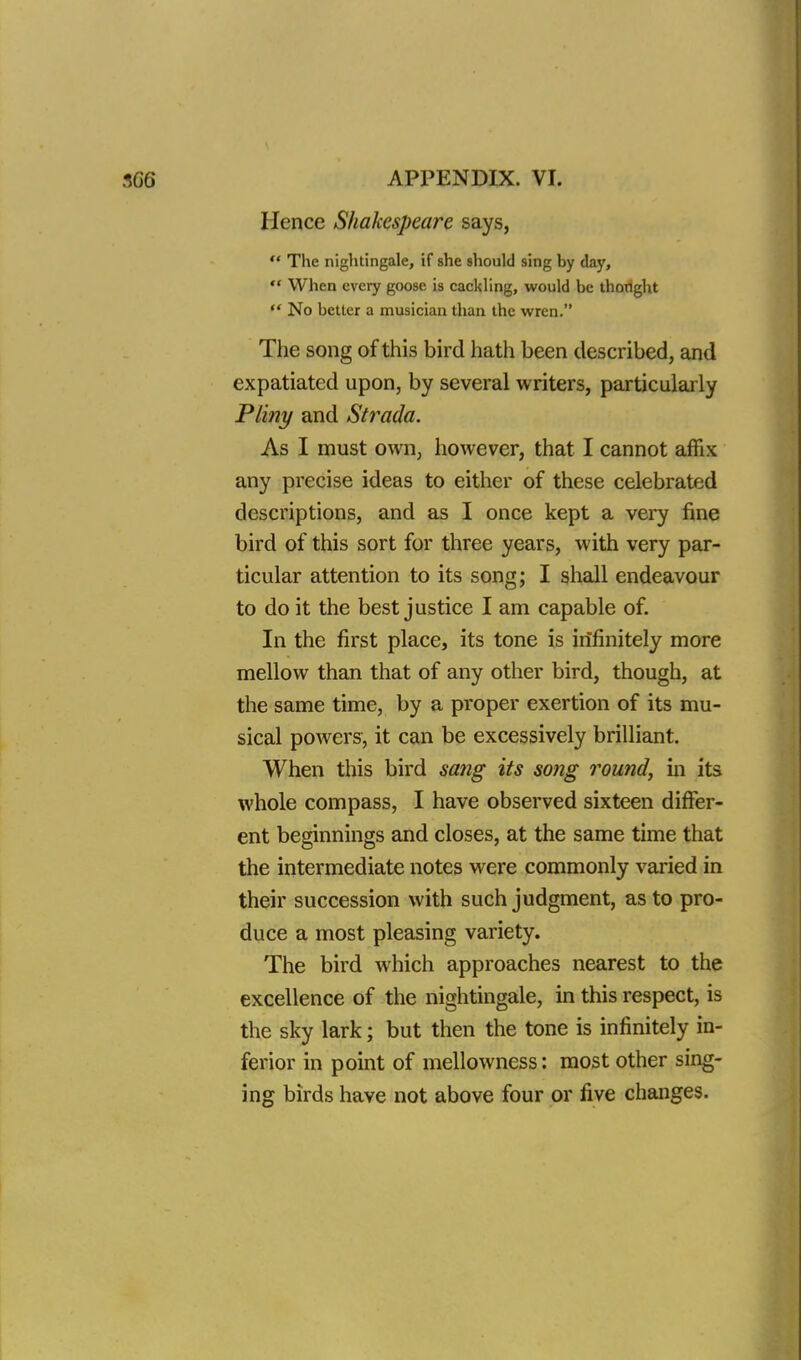 Hence Shakespeare says,  The nightingale, if she should sing by day,  When every goose is cackling, would be thoright  No better a musician than the wren. The song of this bird hath been described, and expatiated upon, by several writers, particularly Pliny and Strada. As I must own, however, that I cannot affix any precise ideas to either of these celebrated descriptions, and as I once kept a very fine bird of this sort for three years, with very par- ticular attention to its song; I shall endeavour to do it the best justice I am capable of. In the first place, its tone is infinitely more mellow than that of any other bird, though, at the same time, by a proper exertion of its mu- sical powers, it can be excessively brilliant. When this bird sang its song round, in its whole compass, I have observed sixteen differ- ent beginnings and closes, at the same time that the intermediate notes were commonly varied in their succession with such judgment, as to pro- duce a most pleasing variety. The bird which approaches nearest to the excellence of the nightingale, in this respect, is the sky lark; but then the tone is infinitely in- ferior in point of mellowness: most other sing- ing birds have not above four or five changes.