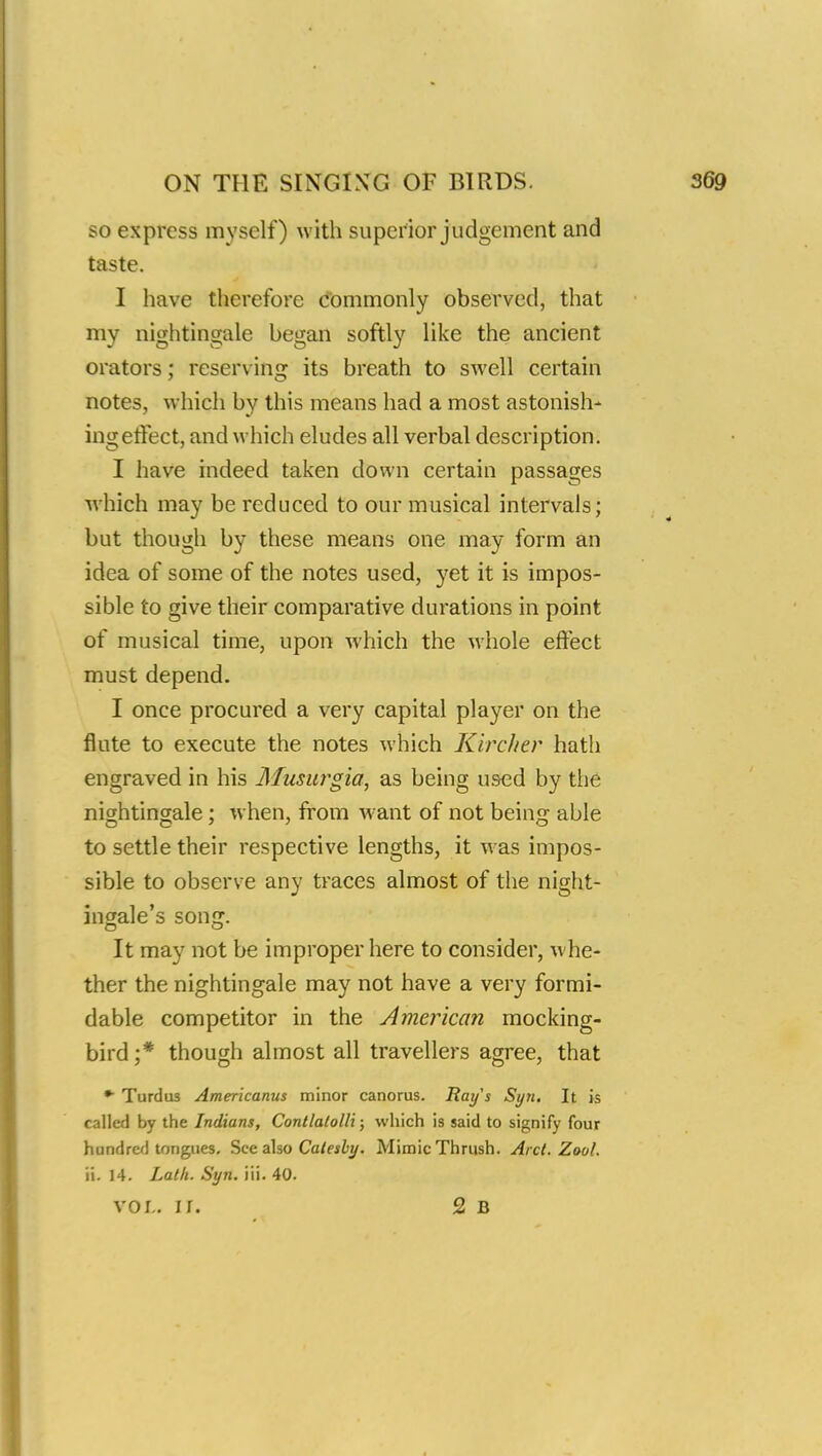 so express myself) with superior judgement and taste. I have therefore commonly observed, that my nightingale began softly like the ancient orators; reserving its breath to swell certain notes, which by this means had a most astonish- ing effect, and which eludes all verbal description. I have indeed taken down certain passages which may be reduced to our musical intervals; but though by these means one may form an idea of some of the notes used, yet it is impos- sible to give their comparative durations in point of musical time, upon which the whole effect must depend. I once procured a very capital player on the flute to execute the notes which Kircher hath engraved in his Musurgia, as being used by the nightingale ; when, from want of not being able to settle their respective lengths, it was impos- sible to observe any traces almost of the night- ingale's song. It may not be improper here to consider, whe- ther the nightingale may not have a very formi- dable competitor in the American mocking- bird;* though almost all travellers agree, that • Turdu3 Amerlcanus minor canorus. Ray's Syn. It is called by the Indians, Contlalolli; which is said to signify four hundred tongues. See also Calesby. Mimic Thrush. Arcl. Zoo/. ii. 14. Lath. Syn. iii. 40. VOL. If. 2 B