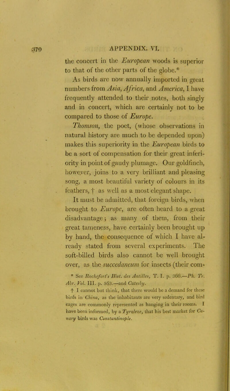 the concert in the European woods is superior to that of the other parts of the globe.* As birds are now annually imported in great numbers from Asia, Africa, and America, I have frequently attended to their notes, both singly and in concert, which are certainly not to be compared to those of Europe. Thomson, the poet, (whose observations in natural history are much to be depended upon) makes this superiority in the European birds to be a sort of compensation for their great inferi- ority in point of gaudy plumage. Our goldfinch, however, joins to a very brilliant and pleasing song, a most beautiful variety of colours in its feathers, t as well as a most elegant shape. It must be admitted, that foreign birds, when brought to Europe, are often heard to a great disadvantage; as many of them, from their great tameness, have certainly been brought up by hand, the consequence of which I have al- ready stated from several experiments. The soft-billed birds also cannot be well brought over, as the succedaneum for insects (their com* * See Rocheforfs Hist, des Antilles, T. I. p. 366.— Ph. Tr. Abr. Vol. III. p. 563.—and Catesby. f I cannot but think, that there would be a demand for these birds in China, as the inhabitants are very sedentary, and bird cages are commonly represented as hanging in their rooms. I have been informed, by a Tyroleze, that his best market for Ca- nary birds was Constantinople.