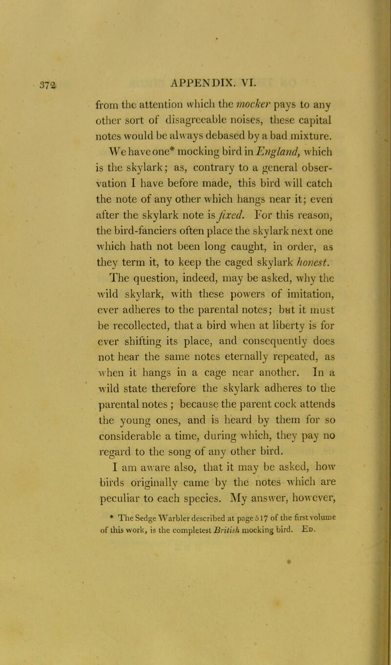 from the attention which the mocker pays to any other sort of disagreeable noises, these capital notes would be always debased by a bad mixture. We have one* mocking bird in Engla7id, which is the skylark; as, contrary to a general obser- vation I have before made, this bird will catch the note of any other which hangs near it; even after the skylark note is fixed. For this reason, the bird-fanciers often place the skylark next one which hath not been long caught, in order, as they term it, to keep the caged skylark honest. The question, indeed, may be asked, why the wild skylark, with these powers of imitation, ever adheres to the parental notes; but it must be recollected, that a bird when at liberty is for ever shifting its place, and consequently docs not hear the same notes eternally repeated, as when it hangs in a cage near another. In a wild state therefore the skylark adheres to the parental notes ; because the parent cock attends the young ones, and is heard by them for so considerable a time, during which, they pay no regard to the song of any other bird. I am aware also, that it may be asked, how birds originally came by the notes -which are peculiar to each species. My answer, however, * The Sedge Warbler described at page517 of the first volume of this work, is the completest British mocking bird. Ed. I